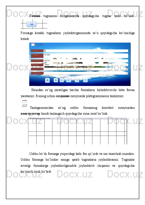 Готово   tugmasini   bosganimizda   quyidagicha   tugma   xosil   bo ’ ladi :
Formaga   kerakli   tugmalarni   joylashtirganimizda   so ’ n   quyidagicha   ko ’ rinishga
keladi :
  Shundan   so’ng   yaratilgan   barcha   formalarni   birlashtiruvchi   bitta   forma
yaratamiz. Buning uchun  создание   menyusida piktogrammasini tanlaymiz. 
Tanlaganimizdan   so’ng   ushbu   formaning   kontekst   menyusidan
конструктор   bandi tanlangach quyidagicha oyna xosil bo’ladi:
Ushbu bo’sh formaga yuqoridagi kabi fon qo’yish va uni taxrirlash mumkin.
Ushbu   formaga   bo’limlar   soniga   qarab   tugmalarni   joylashtiramiz.   Tugmalar
avvalgi   formalarga   joylashtirilganidek   joylashtirib   chiqamiz   va   quyidagicha
ko’rinish xosil bo’ladi: