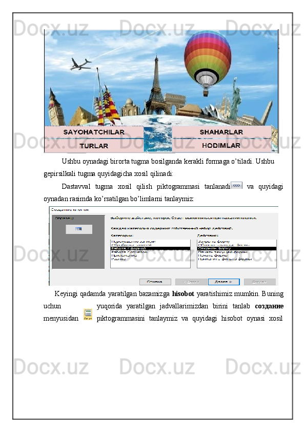 Ushbu oynadagi birorta tugma bosilganda kerakli formaga o’tiladi. Ushbu 
gepirsilkali tugma quyidagicha xosil qilinadi:
Dastavval   tugma   xosil   qilish   piktogrammasi   tanlanadi   va   quyidagi
oynadan rasimda ko’rsatilgan bo’limlarni tanlaymiz:
         Keyingi qadamda yaratilgan bazamizga   hisobot   yaratishimiz mumkin. Buning
uchun yuqorida   yaratilgan   jadvallarimizdan   birini   tanlab   создание
menyusidan piktogrammasini   tanlaymiz   va   quyidagi   hisobot   oynasi   xosil 
