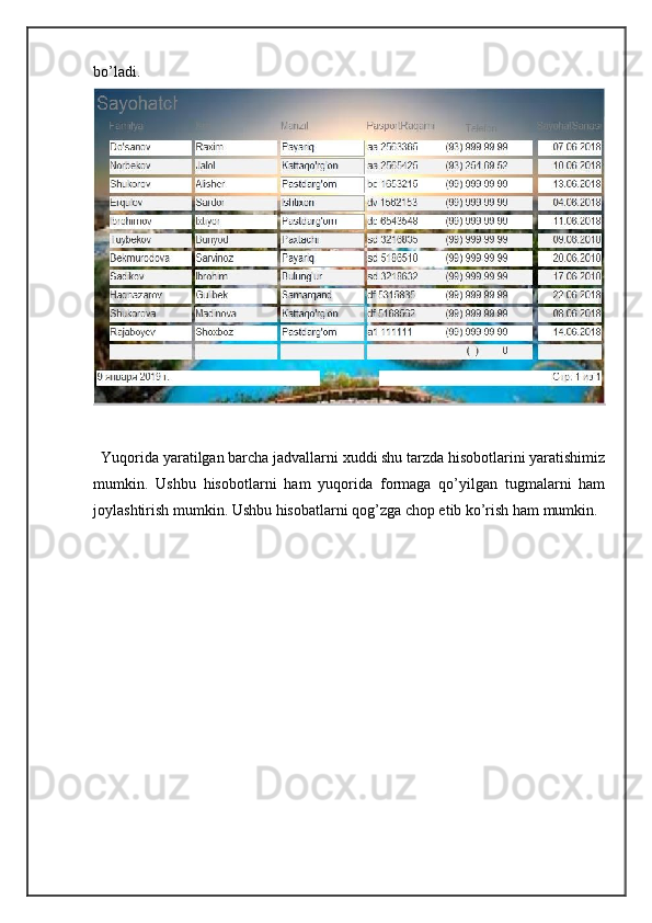 bo’ladi.  
  Yuqorida yaratilgan barcha jadvallarni xuddi shu tarzda hisobotlarini yaratishimiz
mumkin.   Ushbu   hisobotlarni   ham   yuqorida   formaga   qo’yilgan   tugmalarni   ham
joylashtirish mumkin. Ushbu hisobatlarni qog’zga chop etib ko’rish ham mumkin.  