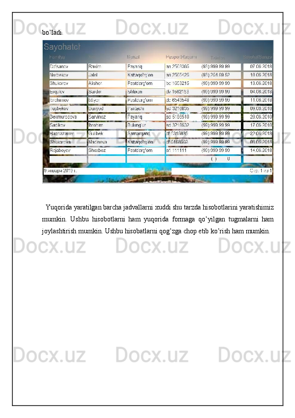 bo’ladi.  
  Yuqorida yaratilgan barcha jadvallarni xuddi shu tarzda hisobotlarini yaratishimiz
mumkin.   Ushbu   hisobotlarni   ham   yuqorida   formaga   qo’yilgan   tugmalarni   ham
joylashtirish mumkin. Ushbu hisobatlarni qog’zga chop etib ko’rish ham mumkin.