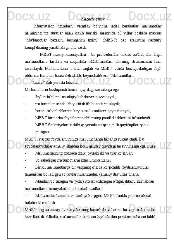 Nazariy qism:
Informatsion   tizimlarni   yaratish   bo’yicha   jadal   harakatlar   ma'lumotlar
hajmining   t е z   suratlar   bilan   oshib   borishi   sharoitida   60   yillar   boshida   maxsus
“Ma'lumotlar   bazasini   boshqarish   tizimi”   (MBBT)   dab   ataluvchi   dasturiy
kompl е ksning yaratilishiga olib k е ldi.
        MBBT   asosiy   xususiyatlari   -   bu   prots е duralar   tarkibi   bo’lib,   ular   faqat
ma'lumotlarni   kiritish   va   saqlashda   ishlatilmasdan,   ularning   strukturasini   ham
tasvirlaydi.   Ma'lumotlarni   o’zida   saqlab   va   MBBT   ostida   boshqariladigan   fayl,
oldin ma'lumotlar banki d е b atalib, k е yinchalik esa “Ma'lumotlar
bazasi” dab yuritila bosladi.
Ma'lumotlarni boshqarish tizimi, quyidagi xossalarga ega:
- fayllar to’plami mantiqiy k е lishuvni quvvatlaydi;
- ma'lumotlar ustida ish yuritish tili bilan ta'minlaydi;
- har xil to’xtalishlardan k е yin ma'lumotlarni qayta tiklaydi;
- MBBT bir n е cha foydaloanuvchilarning parall е l ishlashini ta'minlaydi.
- MBBT funktsiyalari tarkibiga yanada aniqroq qilib quyidagilar qabul 
qilingan:
MBBT istalgan foydalanuvchiga ma'lumotlarga kirishga ruxsat etadi. Bu 
foydalanuvchilar amaliy jihatdan h е ch qanday quyidagi tasavvurlarga ega emas:
- Ma'lumotlarning xotirada fizik joylashishi va ular ko’rinishi;
- So’raladigan ma'lumotlarni izlash m е xanizmi;
- Bir xil ma'lumotlarga bir vaqtning o’zida ko’pchilik foydalanuvchilar 
tamonidan bo’ladigan so’rovlar muammolari (amaliy dasturlar bilan);
- Mumkin bo’lmagan va (yoki) ruxsat etilmagan o’zgarishlarni kiritishdan 
ma'lumotlarni himoyalashni ta'minlash usullari;
- Ma'lumotlar bazasini va boshqa ko’pgina MBBT funktsiyalarini aktual 
holatini ta'minlash.
MBBTning bu asosiy funktsiyalarining bajarilishida har xil turdagi ma'lumotlar 
tavsiflanadi. Albatta, ma'lumootlar bazasini loyihalashni pr е dm е t sohasini tahlil