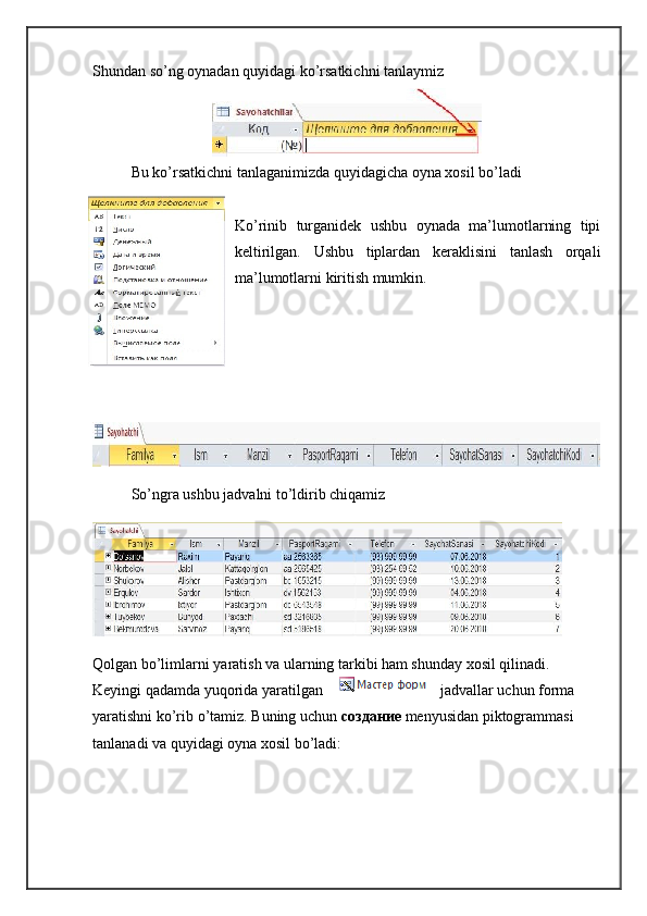 Shundan so’ng oynadan quyidagi ko’rsatkichni tanlaymiz
Bu ko’rsatkichni tanlaganimizda quyidagicha oyna xosil bo’ladi
Ko’rinib   turganidek   ushbu   oynada   ma’lumotlarning   tipi
keltirilgan.   Ushbu   tiplardan   keraklisini   tanlash   orqali
ma’lumotlarni kiritish mumkin.
So’ngra ushbu jadvalni to’ldirib chiqamiz
Qolgan bo’limlarni yaratish va ularning tarkibi ham shunday xosil qilinadi. 
Keyingi qadamda yuqorida yaratilgan jadvallar uchun forma 
yaratishni ko’rib o’tamiz. Buning uchun  создание   menyusidan piktogrammasi 
tanlanadi va quyidagi oyna xosil bo’ladi: 