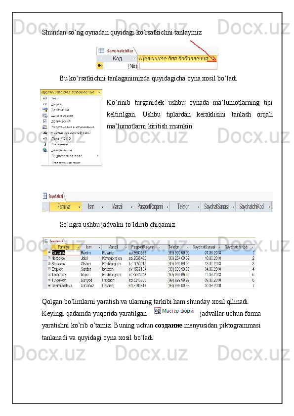 Shundan so’ng oynadan quyidagi ko’rsatkichni tanlaymiz
Bu ko’rsatkichni tanlaganimizda quyidagicha oyna xosil bo’ladi
Ko’rinib   turganidek   ushbu   oynada   ma’lumotlarning   tipi
keltirilgan.   Ushbu   tiplardan   keraklisini   tanlash   orqali
ma’lumotlarni kiritish mumkin.
So’ngra ushbu jadvalni to’ldirib chiqamiz
Qolgan bo’limlarni yaratish va ularning tarkibi ham shunday xosil qilinadi. 
Keyingi qadamda yuqorida yaratilgan jadvallar uchun forma 
yaratishni ko’rib o’tamiz. Buning uchun  создание   menyusidan piktogrammasi 
tanlanadi va quyidagi oyna xosil bo’ladi: