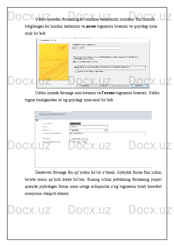 Ushbu oynadan formaning ko’rinishini tanlashimiz mumkin. Biz birinchi 
belgilangan ko’rinishni tanlaymiz va  далее   tugmasini bosamiz va quyidagi oyna 
xosil bo’ladi:
Ushbu oynada formaga nom beramiz va  Готово  tugmasini bosamiz. Ushbu 
tugma bosilganidan so’ng quyidagi oyna xosil bo’ladi:
Dastavval formaga fon qo’yishni ko’rib o’tamiz. Aytaylik forma foni uchun
birorta   rasim   qo’yish   kerak   bo’lsin.   Buning   uchun   jadvalning   formaning   yuqori
qismida   joylashgan   forma   nomi   ustiga   sichqoncha   o’ng  tugmasini   bosib   kontekst
menyusini chaqirib olamiz: 