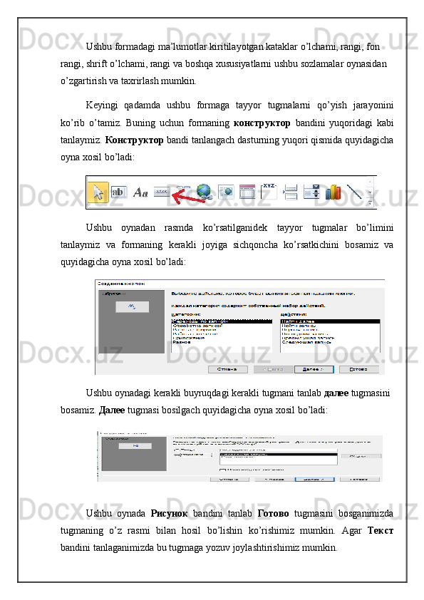 Ushbu formadagi ma’lumotlar kiritilayotgan kataklar o’lchami, rangi, fon 
rangi, shrift o’lchami, rangi va boshqa xususiyatlarni ushbu sozlamalar oynasidan 
o’zgartirish va taxrirlash mumkin.
Keyingi   qadamda   ushbu   formaga   tayyor   tugmalarni   qo’yish   jarayonini
ko’rib   o’tamiz.   Buning   uchun   formaning   конструктор   bandini   yuqoridagi   kabi
tanlaymiz.  Конструктор   bandi tanlangach dasturning yuqori qismida quyidagicha
oyna xosil bo’ladi:
Ushbu   oynadan   rasmda   ko’rsatilganidek   tayyor   tugmalar   bo’limini
tanlaymiz   va   formaning   kerakli   joyiga   sichqoncha   ko’rsatkichini   bosamiz   va
quyidagicha oyna xosil bo’ladi:
Ushbu   oynadagi   kerakli   buyruqdagi   kerakli   tugmani   tanlab   далее  tugmasini  
bosamiz .  Далее  tugmasi   bosilgach   quyidagicha   oyna   xosil   bo ’ ladi :
Ushbu   oynada   Рисунок   bandini   tanlab   Готово   tugmasini   bosganimizda
tugmaning   o ’ z   rasmi   bilan   hosil   bo ’ lishin   ko ’ rishimiz   mumkin .   Agar   Текст
bandini   tanlaganimizda   bu   tugmaga   yozuv   joylashtirishimiz   mumkin .