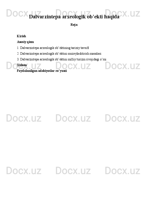 Dalvarzintepa arxeologik ob’ekti haqida
Reja:
Kirish
Asosiy qism
1.  Dalvarzintepa arxeologik ob’ektining tarixiy tavsifi
2. Dalvarzintepa arxeologik ob’ektini muzeylashtirish masalasi
3. Dalvarzintepa arxeologik ob’ektini milliy turizm rivojidagi o’rni
Xulosa  
Foydalanilgan adabiyotlar ro’yxati