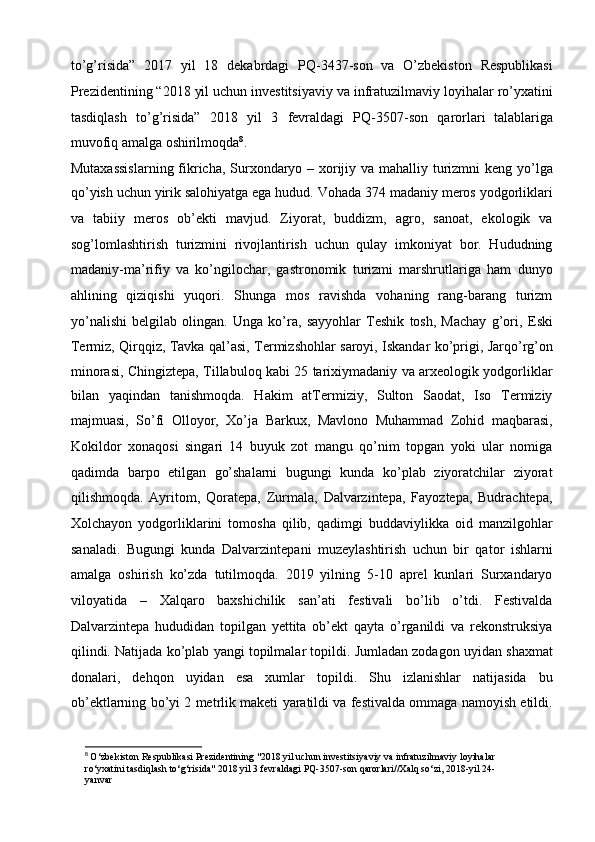 to’g’risida”   2017   yil   18   dekabrdagi   PQ-3437-son   va   O’zbekiston   Respublikasi
Prezidentining “2018 yil uchun investitsiyaviy va   infratuzilmaviy loyihalar ro’yxatini
tasdiqlash   to’g’risida”   2018   yil   3   fevraldagi   PQ-3507-son   qarorlari   talablariga
muvofiq amalga   oshirilmoqda 8
.  
Mutaxassislarning fikricha, Surxondaryo – xorijiy va mahalliy   turizmni  keng yo’lga
qo’yish uchun yirik salohiyatga ega hudud. Vohada 374   madaniy meros yodgorliklari
va   tabiiy   meros   ob’ekti   mavjud.   Ziyorat,   buddizm,   agro,   sanoat,   ekologik   va
sog’lomlashtirish   turizmini   rivojlantirish   uchun   qulay   imkoniyat   bor.   Hududning
madaniy-ma’rifiy   va   ko’ngilochar,   gastronomik   turizmi   marshrutlariga   ham   dunyo
ahlining   qiziqishi   yuqori.   Shunga   mos   ravishda   vohaning   rang-barang   turizm
yo’nalishi   belgilab   olingan.   Unga   ko’ra,   sayyohlar   Teshik   tosh,   Machay   g’ori,   Eski
Termiz, Qirqqiz, Tavka qal’asi, Termizshohlar saroyi, Iskandar   ko’prigi, Jarqo’rg’on
minorasi, Chingiztepa, Tillabuloq kabi 25 tarixiymadaniy va arxeologik yodgorliklar
bilan   yaqindan   tanishmoqda.   Hakim   atTermiziy,   Sulton   Saodat,   Iso   Termiziy
majmuasi,   So’fi   Olloyor,   Xo’ja   Barkux,   Mavlono   Muhammad   Zohid   maqbarasi,
Kokildor   xonaqosi   singari   14   buyuk   zot   mangu   qo’nim   topgan   yoki   ular   nomiga
qadimda   barpo   etilgan   go’shalarni   bugungi   kunda   ko’plab   ziyoratchilar   ziyorat
qilishmoqda.   Ayritom,   Qoratepa,   Zurmala,   Dalvarzintepa,   Fayoztepa,   Budrachtepa,
Xolchayon   yodgorliklarini   tomosha   qilib,   qadimgi   buddaviylikka   oid   manzilgohlar
sanaladi.   Bugungi   kunda   Dalvarzintepani   muzeylashtirish   uchun   bir   qator   ishlarni
amalga   oshirish   ko’zda   tutilmoqda.   2019   yilning   5-10   aprel   kunlari   Surxandaryo
viloyatida   –   Xalqaro   baxshichilik   san’ati   festivali   bo’lib   o’tdi.   Festivalda
Dalvarzintepa   hududidan   topilgan   yettita   ob’ekt   qayta   o’rganildi   va   rekonstruksiya
qilindi. Natijada ko’plab yangi topilmalar topildi. Jumladan zodagon   uyidan shaxmat
donalari,   dehqon   uyidan   esa   xumlar   topildi.   Shu   izlanishlar   natijasida   bu
ob’ektlarning bo’yi 2 metrlik maketi yaratildi   va festivalda ommaga namoyish etildi.
8
  O‘zbekiston Respublikasi Prezidentining "2018 yil uchun investitsiyaviy va infratuzilmaviy loyihalar
ro‘yxatini tasdiqlash to‘g‘risida" 2018 yil 3 fevraldagi PQ-3507-son qarorlari//Xalq so‘zi, 2018-yil 24-
yanvar 