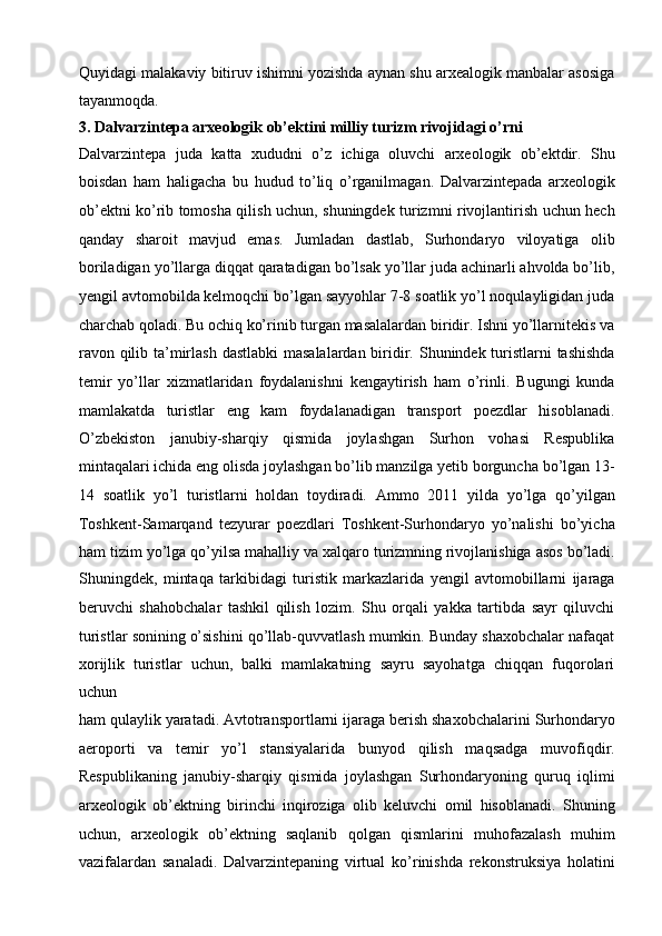 Quyidagi malakaviy bitiruv   ishimni yozishda aynan shu arxealogik manbalar asosiga
tayanmoqda.
3. Dalvarzintepa arxeologik ob’ektini milliy turizm rivojidagi o’rni
Dalvarzintepa   juda   katta   xududni   o’z   ichiga   oluvchi   arxeologik   ob’ektdir.   Shu
boisdan   ham   haligacha   bu   hudud   to’liq   o’rganilmagan.   Dalvarzintepada   arxeologik
ob’ektni ko’rib tomosha qilish uchun,   shuningdek turizmni rivojlantirish uchun hech
qanday   sharoit   mavjud   emas.   Jumladan   dastlab,   Surhondaryo   viloyatiga   olib
boriladigan yo’llarga diqqat   qaratadigan bo’lsak yo’llar juda achinarli ahvolda bo’lib,
yengil avtomobilda   kelmoqchi bo’lgan sayyohlar 7-8 soatlik yo’l noqulayligidan juda
charchab   qoladi. Bu ochiq ko’rinib turgan masalalardan biridir. Ishni yo’llarnitekis va
ravon qilib ta’mirlash dastlabki  masalalardan biridir.   Shunindek turistlarni  tashishda
temir   yo’llar   xizmatlaridan   foydalanishni   kengaytirish   ham   o’rinli.   Bugungi   kunda
mamlakatda   turistlar   eng   kam   foydalanadigan   transport   poezdlar   hisoblanadi.
O’zbekiston   janubiy-sharqiy   qismida   joylashgan   Surhon   vohasi   Respublika
mintaqalari ichida eng olisda joylashgan bo’lib manzilga yetib borguncha   bo’lgan 13-
14   soatlik   yo’l   turistlarni   holdan   toydiradi.   Ammo   2011   yilda   yo’lga   qo’yilgan
Toshkent-Samarqand   tezyurar   poezdlari   Toshkent-Surhondaryo   yo’nalishi   bo’yicha
ham tizim yo’lga qo’yilsa mahalliy va xalqaro turizmning   rivojlanishiga asos bo’ladi.
Shuningdek,   mintaqa   tarkibidagi   turistik   markazlarida   yengil   avtomobillarni   ijaraga
beruvchi   shahobchalar   tashkil   qilish   lozim.   Shu   orqali   yakka   tartibda   sayr   qiluvchi
turistlar sonining   o’sishini qo’llab-quvvatlash mumkin. Bunday shaxobchalar nafaqat
xorijlik   turistlar   uchun,   balki   mamlakatning   sayru   sayohatga   chiqqan   fuqorolari
uchun
ham qulaylik yaratadi. Avtotransportlarni ijaraga berish shaxobchalarini   Surhondaryo
aeroporti   va   temir   yo’l   stansiyalarida   bunyod   qilish   maqsadga   muvofiqdir.
Respublikaning   janubiy-sharqiy   qismida   joylashgan   Surhondaryoning   quruq   iqlimi
arxeologik   ob’ektning   birinchi   inqiroziga   olib   keluvchi   omil   hisoblanadi.   Shuning
uchun,   arxeologik   ob’ektning   saqlanib   qolgan   qismlarini   muhofazalash   muhim
vazifalardan   sanaladi.   Dalvarzintepaning   virtual   ko’rinishda   rekonstruksiya   holatini 