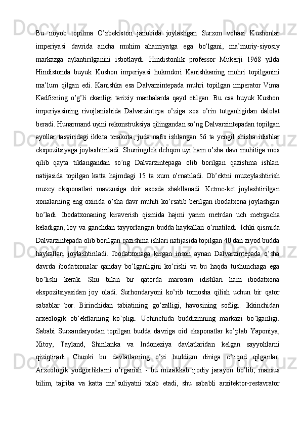 Bu   noyob   topilma   O’zbekiston   janubida   joylashgan   Surxon   vohasi   Kushonlar
imperiyasi   davrida   ancha   muhim   ahamiyatga   ega   bo’lgani,   ma’muriy-siyosiy
markazga   aylantirilganini   isbotlaydi .   Hindistonlik   professor   Mukerji   1968   yilda
Hindistonda   buyuk   Kushon   imperiyasi   hukmdori   Kanishkaning   muhri   topilganini
ma’lum   qilgan   edi.   Kanishka   esa   Dalvarzintepada   muhri   topilgan   imperator   Vima
Kadfizning   o’g’li   ekanligi   tarixiy   manbalarda   qayd   etilgan.   Bu   esa   buyuk   Kushon
imperiyasining   rivojlanishida   Dalvarzintepa   o’ziga   xos   o’rin   tutganligidan   dalolat
beradi. Hunarmand uyini rekonstruksiya   qilingandan so’ng Dalvarzintepadan topilgan
ayollar   tasviridagi   ikkita   terakota,   juda   nafis   ishlangan   56   ta   yengil   shisha   idishlar
ekspozitsiyaga   joylashtiriladi. Shuningdek dehqon uyi ham o’sha davr muhitiga mos
qilib   qayta   tiklangandan   so’ng   Dalvarzintepaga   olib   borilgan   qazishma   ishlari
natijasida   topilgan   katta   hajmdagi   15   ta   xum   o’rnatiladi.   Ob’ektni   muzeylashtirish
muzey   eksponatlari   mavzusiga   doir   asosda   shakllanadi.   Ketme-ket   joylashtirilgan
xonalarning  eng  oxirida  o’sha   davr  muhiti   ko’rsatib  berilgan  ibodatxona  joylashgan
bo’ladi.   Ibodatxonaning   kiraverish   qismida   hajmi   yarim   metrdan   uch   metrgacha
keladigan, loy va ganchdan tayyorlangan budda haykallari   o’rnatiladi. Ichki qismida
Dalvarzintepada olib borilgan qazishma ishlari   natijasida topilgan 40 dan ziyod budda
haykallari   joylashtiriladi.   Ibodatxonaga   kirgan   inson   aynan   Dalvarzintepada   o’sha
davrda   ibodatxonalar   qanday   bo’lganligini   ko’rishi   va   bu   haqda   tushunchaga   ega
bo’lishi   kerak.   Shu   bilan   bir   qatorda   marosim   idishlari   ham   ibodatxona
ekspozitsiyasidan   joy   oladi.   Surhondaryoni   ko’rib   tomosha   qilish   uchun   bir   qator
sabablar   bor.   Birinchidan   tabiatining   go’zalligi,   havosining   sofligi.   Ikkinchidan
arxeologik   ob’ektlarning   ko’pligi.   Uchinchida   buddizmning   markazi   bo’lganligi.
Sababi   Surxandaryodan   topilgan   budda   davriga   oid   eksponatlar   ko’plab   Yaponiya,
Xitoy,   Tayland,   Shirilanka   va   Indoneziya   davlatlaridan   kelgan   sayyohlarni
qiziqtiradi.   Chunki   bu   davlatlarning   o’zi   buddizm   diniga   e’tiqod   qilganlar.
Arxeologik   yodgorliklarni   o’rganish   -   bu   murakkab   ijodiy   jarayon   bo’lib,   maxsus
bilim,   tajriba   va   katta   ma’suliyatni   talab   etadi,   shu   sababli   arxitektor-restavrator 