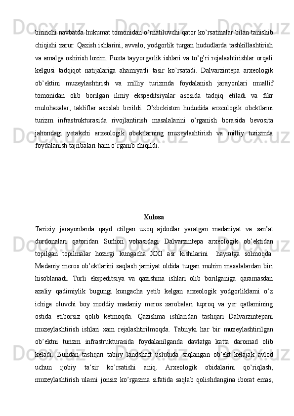 birinchi navbatda hukumat tomonidan o’rnatiluvchi   qator ko’rsatmalar bilan tanishib
chiqishi zarur. Qazish ishlarini, avvalo,   yodgorlik turgan hududlarda tashkillashtirish
va amalga oshirish lozim.   Puxta tayyorgarlik ishlari va to’g’ri rejalashtirishlar orqali
kelgusi   tadqiqot   natijalariga   ahamiyatli   tasir   ko’rsatadi.   Dalvarzintepa   arxeologik
ob’ektini   muzeylashtirish   va   milliy   turizmda   foydalanish   jarayonlari   muallif
tomonidan   olib   borilgan   ilmiy   ekspeditsiyalar   asosida   tadqiq   etiladi   va   fikr
mulohazalar,   takliflar   asoslab   berildi.   O’zbekiston   hududida   arxeologik   obektlarni
turizm   infrastrukturasida   rivojlantirish   masalalarini   o’rganish   borasida   bevosita
jahondagi   yetakchi   arxeologik   obektlarning   muzeylashtirish   va   milliy   turizmda
foydalanish tajribalari ham o’rganib chiqildi.
Xulosa
Tarixiy   jarayonlarda   qayd   etilgan   uzoq   ajdodlar   yaratgan   madaniyat   va   san’at
durdonalari   qatoridan   Surhon   vohasidagi   Dalvarzintepa   arxeologik   ob’ektidan
topilgan   topilmalar   hozirgi   kungacha   XXI   asr   kishilarini     hayratga   solmoqda.
Madaniy   meros   ob’ektlarini   saqlash   jamiyat   oldida   turgan   muhim   masalalardan   biri
hisoblanadi.   Turli   ekspeditsiya   va   qazishma   ishlari   olib   borilganiga   qaramasdan
azaliy   qadimiylik   bugungi   kungacha   yetib   kelgan   arxeologik   yodgorliklarni   o’z
ichiga   oluvchi   boy   moddiy   madaniy   meros   xarobalari   tuproq   va   yer   qatlamining
ostida   etiborsiz   qolib   ketmoqda.   Qazishma   ishlaridan   tashqari   Dalvarzintepani
muzeylashtirish   ishlari   xam   rejalashtirilmoqda.   Tabiiyki   har   bir   muzeylashtirilgan
ob’ektni   turizm   infrastrukturasida   foydalanilganda   davlatga   katta   daromad   olib
keladi.   Bundan   tashqari   tabiiy   landshaft   uslubida   saqlangan   ob’ekt   kelajak   avlod
uchun   ijobiy   ta’sir   ko’rsatishi   aniq.   Arxeologik   obidalarini   qo’riqlash,
muzeylashtirish   ularni   jonsiz   ko’rgazma   sifatida   saqlab   qolishdangina   iborat   emas, 