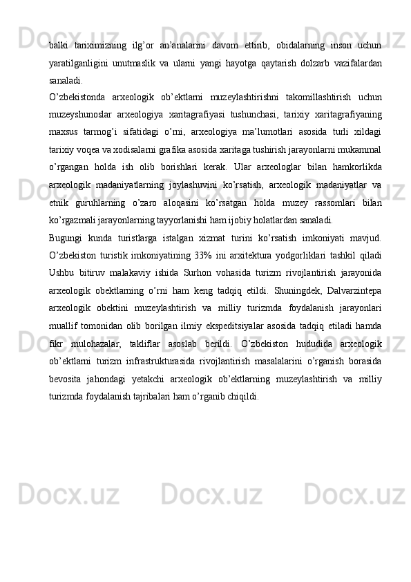 balki   tariximizning   ilg’or   an’analarini   davom   ettirib,   obidalarning   inson   uchun
yaratilganligini   unutmaslik   va   ularni   yangi   hayotga   qaytarish   dolzarb   vazifalardan
sanaladi.
O’zbekistonda   arxeologik   ob’ektlarni   muzeylashtirishni   takomillashtirish   uchun
muzeyshunoslar   arxeologiya   xaritagrafiyasi   tushunchasi,   tarixiy   xaritagrafiyaning
maxsus   tarmog’i   sifatidagi   o’rni,   arxeologiya   ma’lumotlari   asosida   turli   xildagi
tarixiy voqea va   xodisalarni grafika asosida xaritaga tushirish jarayonlarni mukammal
o’rgangan   holda   ish   olib   borishlari   kerak.   Ular   arxeologlar   bilan   hamkorlikda
arxeologik   madaniyatlarning   joylashuvini   ko’rsatish,   arxeologik   madaniyatlar   va
etnik   guruhlarning   o’zaro   aloqasini   ko’rsatgan   holda   muzey   rassomlari   bilan
ko’rgazmali jarayonlarning tayyorlanishi ham   ijobiy holatlardan sanaladi.
Bugungi   kunda   turistlarga   istalgan   xizmat   turini   ko’rsatish   imkoniyati   mavjud.
O’zbekiston   turistik   imkoniyatining   33%   ini   arxitektura   yodgorliklari   tashkil   qiladi
Ushbu   bitiruv   malakaviy   ishida   Surhon   vohasida   turizm   rivojlantirish   jarayonida
arxeologik   obektlarning   o’rni   ham   keng   tadqiq   etildi.   Shuningdek,   Dalvarzintepa
arxeologik   obektini   muzeylashtirish   va   milliy   turizmda   foydalanish   jarayonlari
muallif   tomonidan   olib   borilgan   ilmiy   ekspeditsiyalar   asosida   tadqiq   etiladi   hamda
fikr   mulohazalar,   takliflar   asoslab   berildi.   O’zbekiston   hududida   arxeologik
ob’ektlarni   turizm   infrastrukturasida   rivojlantirish   masalalarini   o’rganish   borasida
bevosita   jahondagi   yetakchi   arxeologik   ob’ektlarning   muzeylashtirish   va   milliy
turizmda foydalanish tajribalari ham o’rganib chiqildi. 