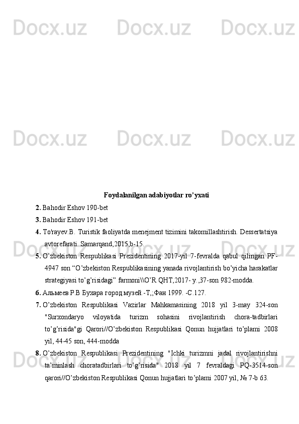 Foydalanilgan adabiyotlar ro’yxati
2. Bahodir Eshov 190-bet
3. Bahodir Eshov 191-bet
4. To'rayev.B. Turistik faoliyatda menejment tizimini takomillashtirish. Dessertatsiya
avtorefarati. Samarqand,2015,b-15.
5. O’zbekiston   Respublikasi   Prezidentining   2017-yil   7-fevralda   qabul   qilingan   PF-
4947 son “O’zbekiston Respublikasining yanada rivojlantirish bo’yicha harakatlar
strategiyasi to’g’risidagi” farmoni\\O’R QHT,2017- y.,37-son 982-modda.
6. Альмеев Р.В Бухара город музей.-Т,;Фан 1999. -С.127.
7. O ’ zbekiston   Respublikasi   Vazirlar   Mahkamasining   2018   yil   3- may   324- son
" Surxondaryo   viloyatida   turizm   sohasini   rivojlantirish   chora - tadbirlari
to ’ g ’ risida " gi   Qarori // O ’ zbekiston   Respublikasi   Qonun   hujjatlari   to ’ plami   2008
yil , 44-45  son , 444- modda
8. O ’ zbekiston   Respublikasi   Prezidentining   " Ichki   turizmni   jadal   rivojlantirishni
ta ’ minlash   choratadbirlari   to ’ g ’ risida "   2018   yil   7   fevraldagi   PQ -3514- son
qarori // O ’ zbekiston   Respublikasi   Qonun   hujjatlari   to ’ plami  2007  yil , № 7- b  63. 