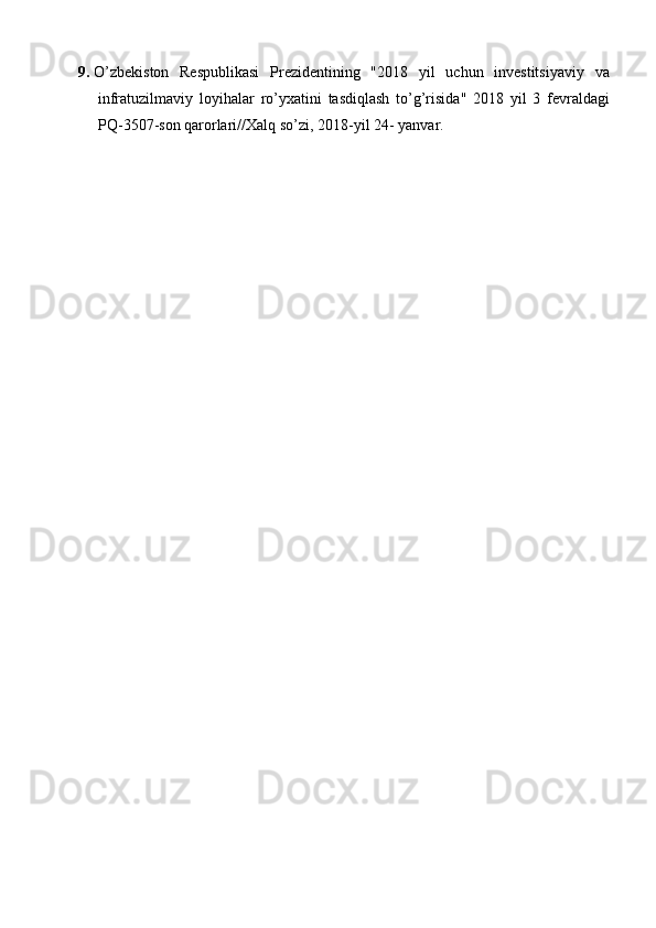 9. O ’ zbekiston   Respublikasi   Prezidentining   "2018   yil   uchun   investitsiyaviy   va
infratuzilmaviy   loyihalar   ro ’ yxatini   tasdiqlash   to ’ g ’ risida "   2018   yil   3   fevraldagi
PQ -3507- son   qarorlari // Xalq   so ’ zi , 2018- yil  24-  yanvar . 