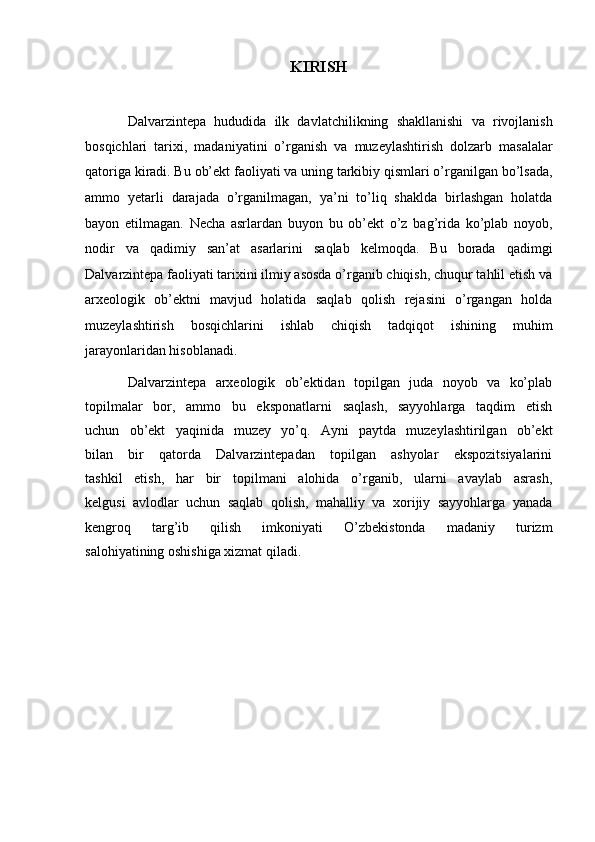 KIRISH
Dalvarzintepa   hududida   ilk   davlatchilikning   shakllanishi   va   rivojlanish
bosqichlari   tarixi,   madaniyatini   o’rganish   va   muzeylashtirish   dolzarb   masalalar
qatoriga kiradi. Bu ob’ekt faoliyati va   uning tarkibiy qismlari o’rganilgan bo’lsada,
ammo   yetarli   darajada   o’rganilmagan,   ya’ni   to’liq   shaklda   birlashgan   holatda
bayon   etilmagan.   Necha   asrlardan   buyon   bu   ob’ekt   o’z   bag’rida   ko’plab   noyob,
nodir   va   qadimiy   san’at   asarlarini   saqlab   kelmoqda.   Bu   borada   qadimgi
Dalvarzintepa faoliyati   tarixini ilmiy asosda o’rganib chiqish, chuqur tahlil etish va
arxeologik   ob’ektni   mavjud   holatida   saqlab   qolish   rejasini   o’rgangan   holda
muzeylashtirish   bosqichlarini   ishlab   chiqish   tadqiqot   ishining   muhim
jarayonlaridan hisoblanadi.  
Dalvarzintepa   arxeologik   ob’ektidan   topilgan   juda   noyob   va   ko’plab
topilmalar   bor,   ammo   bu   eksponatlarni   saqlash,   sayyohlarga   taqdim   etish
uchun   ob’ekt   yaqinida   muzey   yo’q.   Ayni   paytda   muzeylashtirilgan   ob’ekt
bilan   bir   qatorda   Dalvarzintepadan   topilgan   ashyolar   ekspozitsiyalarini
tashkil   etish,   har   bir   topilmani   alohida   o’rganib,   ularni   avaylab   asrash,
kelgusi   avlodlar   uchun   saqlab   qolish,   mahalliy   va   xorijiy   sayyohlarga   yanada
kengroq   targ’ib   qilish   imkoniyati   O’zbekistonda   madaniy   turizm
salohiyatining oshishiga xizmat qiladi.