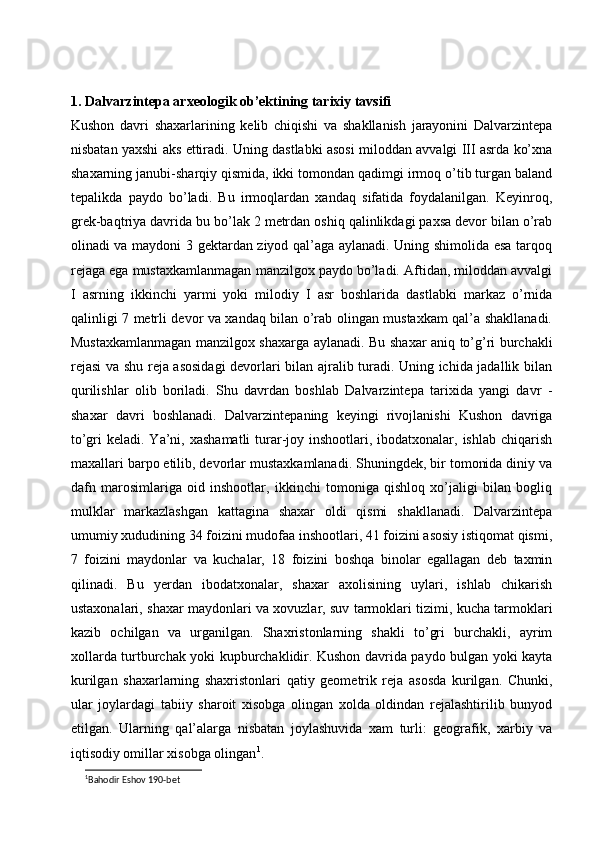 1. Dalvarzintepa arxeologik ob’ektining tarixiy tavsifi
Kushon   davri   shaxarlarining   kelib   chiqishi   va   shakllanish   jarayonini   Dalvarzintepa
nisbatan yaxshi aks ettiradi. Uning dastlabki asosi miloddan avvalgi III asrda ko’xna
shaxarning janubi-sharqiy qismida, ikki tomondan qadimgi irmoq o’tib turgan baland
tepalikda   paydo   bo’ladi.   Bu   irmoqlardan   xandaq   sifatida   foydalanilgan.   Keyinroq,
grek-baqtriya davrida bu bo’lak 2 metrdan oshiq qalinlikdagi paxsa devor bilan o’rab
olinadi va maydoni 3 gektardan ziyod qal’aga aylanadi. Uning shimolida esa tarqoq
rejaga ega mustaxkamlanmagan manzilgox paydo bo’ladi. Aftidan, miloddan avvalgi
I   asrning   ikkinchi   yarmi   yoki   milodiy   I   asr   boshlarida   dastlabki   markaz   o’rnida
qalinligi 7 metrli devor va xandaq bilan o’rab olingan mustaxkam qal’a shakllanadi.
Mustaxkamlanmagan manzilgox shaxarga aylanadi. Bu shaxar aniq to’g’ri burchakli
rejasi  va shu reja asosidagi devorlari bilan ajralib turadi. Uning ichida jadallik bilan
qurilishlar   olib   boriladi.   Shu   davrdan   boshlab   Dalvarzintepa   tarixida   yangi   davr   -
shaxar   davri   boshlanadi.   Dalvarzintepaning   keyingi   rivojlanishi   Kushon   davriga
to’gri  keladi. Ya’ni, xashamatli  turar-joy inshootlari, ibodatxonalar, ishlab chiqarish
maxallari barpo etilib, devorlar mustaxkamlanadi. Shuningdek, bir tomonida diniy va
dafn   marosimlariga   oid   inshootlar,   ikkinchi   tomoniga   qishloq   xo’jaligi   bilan   bogliq
mulklar   markazlashgan   kattagina   shaxar   oldi   qismi   shakllanadi.   Dalvarzintepa
umumiy xududining 34 foizini mudofaa inshootlari, 41 foizini asosiy istiqomat qismi,
7   foizini   maydonlar   va   kuchalar,   18   foizini   boshqa   binolar   egallagan   deb   taxmin
qilinadi.   Bu   yerdan   ibodatxonalar,   shaxar   axolisining   uylari,   ishlab   chikarish
ustaxonalari, shaxar maydonlari va xovuzlar, suv tarmoklari tizimi, kucha tarmoklari
kazib   ochilgan   va   urganilgan.   Shaxristonlarning   shakli   to’gri   burchakli,   ayrim
xollarda turtburchak yoki kupburchaklidir. Kushon davrida paydo bulgan yoki kayta
kurilgan   shaxarlarning   shaxristonlari   qatiy   geometrik   reja   asosda   kurilgan.   Chunki,
ular   joylardagi   tabiiy   sharoit   xisobga   olingan   xolda   oldindan   rejalashtirilib   bunyod
etilgan.   Ularning   qal’alarga   nisbatan   joylashuvida   xam   turli:   geografik,   xarbiy   va
iqtisodiy omillar xisobga olingan 1
. 
1
Bahodir Eshov 190-bet 