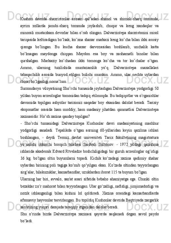 Kushon   davrida   shaxristonlar   asosan   qal’adan   shimol   va   shimoli-sharq   tomonda,
ayrim   xollarda   janubi-sharq   tomonda   joylashib,   chuqur   va   keng   xandaqlar   va
minorali mustaxkam devorlar bilan o’rab olingan. Dalvarzintepa shaxristonini  misol
tariqasida keltiradigan bo’lsak, ko’xna shaxar markazi keng ko’cha bilan ikki asosiy
qismga   bo’lingan.   Bu   kucha   shaxar   darvozasidan   boshlanib,   unchalik   katta
bo’lmagan   maydonga   chiqqan.   Maydon   esa   boy   va   xashamatli   binolar   bilan
qurshalgan.   Markaziy   ko’chadan   ikki   tomonga   ko’cha   va   tor   ko’chalar   o’tgan.
Ammo,   ularning   tuzilishida   muntazamlik   yo’q.   Dalvarzintepa   maxallalari
tabaqachilik   asosida   bunyod   etilgan   bulishi   mumkin.   Ammo,   ular   nechta   uylardan
iborat bo’lganligi noma’lum.
Surxondaryo viloyatining Sho’rchi tumanida joylashgan Dalvarzintepa yodgorligi 50
yildan buyon arxeologlar tomonidan tadqiq etilmoqda. Bu tadqiqotlar va o’rganishlar
davomida   topilgan   ashyolar   tariximiz   naqadar   boy   ekanidan   dalolat   beradi.   Tarixiy
eksponatlar   orasida   ham   moddiy,   ham   madaniy   jihatdan   qimmatlisi   Dalvarzintepa
xazinasidir. Ho’sh xazina qanday topilgan?
-   Sho’rchi   tumanidagi   Dalvarzintepa   Kushonlar   davri   madaniyatining   mashhur
yodgorligi   sanaladi.   Tepalikda   o’tgan   asrning   60-yillaridan   keyin   qazilma   ishlari
boshlangan,   -   deydi   Termiz   davlat   universiteti   Tarix   fakultetining   magistratura
yo’nalishi   ikkinchi   bosqich   talabasi   Saidvali   Sultonov.   -   1972   yildagi   qazishma
ishlarida akademik Edvard Rtveladze boshchiligidagi  bir  guruh arxeologlar  og’irligi
36   kg.   bo’lgan   oltin   buyumlarni   topadi.   Kichik   ko’zadagi   xazina   qadimiy   shahar
uylardan birining poli tagiga ko’mib qo’yilgan ekan. Ko’zada oltindan tayyorlangan
sirg’alar, bilakuzuklar, kamarbandlar, uzuklardan iborat 115 ta buyum bo’lgan.
Ularning   har   biri,   avvalo,   san'at   asari   sifatida   bebaho   ahamiyatga   ega.   Chunki   oltin
bezaklar zo’r mahorat bilan tayyorlangan. Ular go’zalligi, nafisligi, jimjimadorligi va
nozik   ishlanganligi   bilan   kishini   lol   qoldiradi.   Xazina   orasidagi   kamarbandlarda
afsonaviy hayvonlar tasvirlangan. Bu topildiq Kushonlar davrida Baqtriyada zargarlik
san'atining yuqori darajada taraqqiy etganidan dalolat beradi.
Shu   o’rinda   bizda   Dalvarzintepa   xazinasi   qayerda   saqlanadi   degan   savol   paydo
bo’ladi. 