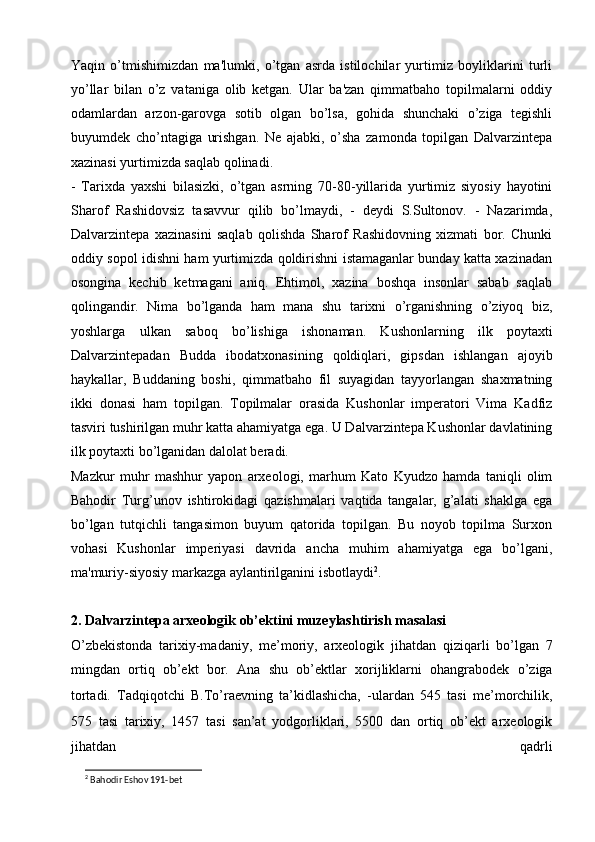 Yaqin   o’tmishimizdan   ma'lumki,   o’tgan   asrda   istilochilar   yurtimiz   boyliklarini   turli
yo’llar   bilan   o’z   vataniga   olib   ketgan.   Ular   ba'zan   qimmatbaho   topilmalarni   oddiy
odamlardan   arzon-garovga   sotib   olgan   bo’lsa,   gohida   shunchaki   o’ziga   tegishli
buyumdek   cho’ntagiga   urishgan.   Ne   ajabki,   o’sha   zamonda   topilgan   Dalvarzintepa
xazinasi yurtimizda saqlab qolinadi.
-   Tarixda   yaxshi   bilasizki,   o’tgan   asrning   70-80-yillarida   yurtimiz   siyosiy   hayotini
Sharof   Rashidovsiz   tasavvur   qilib   bo’lmaydi,   -   deydi   S.Sultonov.   -   Nazarimda,
Dalvarzintepa   xazinasini   saqlab   qolishda   Sharof   Rashidovning   xizmati   bor.   Chunki
oddiy sopol idishni ham yurtimizda qoldirishni istamaganlar bunday katta xazinadan
osongina   kechib   ketmagani   aniq.   Ehtimol,   xazina   boshqa   insonlar   sabab   saqlab
qolingandir.   Nima   bo’lganda   ham   mana   shu   tarixni   o’rganishning   o’ziyoq   biz,
yoshlarga   ulkan   saboq   bo’lishiga   ishonaman.   Kushonlarning   ilk   poytaxti
Dalvarzintepadan   Budda   ibodatxonasining   qoldiqlari,   gipsdan   ishlangan   ajoyib
haykallar,   Buddaning   boshi,   qimmatbaho   fil   suyagidan   tayyorlangan   shaxmatning
ikki   donasi   ham   topilgan.   Topilmalar   orasida   Kushonlar   imperatori   Vima   Kadfiz
tasviri tushirilgan muhr katta ahamiyatga ega. U Dalvarzintepa Kushonlar davlatining
ilk poytaxti bo’lganidan dalolat beradi.
Mazkur   muhr   mashhur   yapon   arxeologi,   marhum   Kato   Kyudzo   hamda   taniqli   olim
Bahodir   Turg’unov   ishtirokidagi   qazishmalari   vaqtida   tangalar,   g’alati   shaklga   ega
bo’lgan   tutqichli   tangasimon   buyum   qatorida   topilgan.   Bu   noyob   topilma   Surxon
vohasi   Kushonlar   imperiyasi   davrida   ancha   muhim   ahamiyatga   ega   bo’lgani,
ma'muriy-siyosiy markazga aylantirilganini isbotlaydi 2
.
2. Dalvarzintepa arxeologik ob’ektini muzeylashtirish masalasi
O’zbekistonda   tarixiy-madaniy,   me’moriy,   arxeologik   jihatdan   qiziqarli   bo’lgan   7
mingdan   ortiq   ob’ekt   bor.   Ana   shu   ob’ektlar   xorijliklarni   ohangrabodek   o’ziga
tortadi.   Tadqiqotchi   B.To’raevning   ta’kidlashicha,   -ulardan   545   tasi   me’morchilik,
575   tasi   tarixiy,   1457   tasi   san’at   yodgorliklari,   5500   dan   ortiq   ob’ekt   arxeologik
jihatdan   qadrli
2
 Bahodir Eshov 191-bet