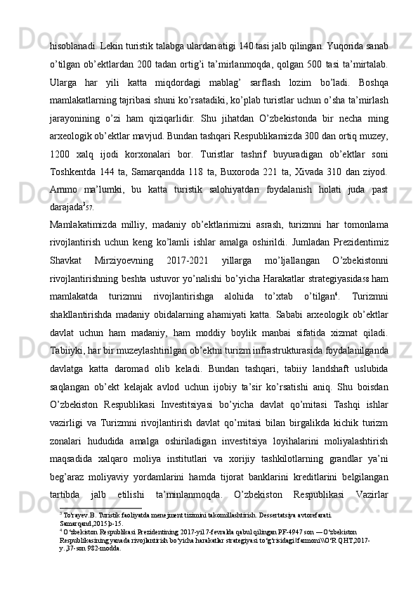 hisoblanadi. Lekin turistik talabga ulardan atigi 140 tasi jalb qilingan.   Yuqorida sanab
o’tilgan  ob’ektlardan  200  tadan  ortig’i   ta’mirlanmoqda,  qolgan  500   tasi  ta’mirtalab.
Ularga   har   yili   katta   miqdordagi   mablag’   sarflash   lozim   bo’ladi.   Boshqa
mamlakatlarning tajribasi shuni ko’rsatadiki, ko’plab   turistlar uchun o’sha ta’mirlash
jarayonining   o’zi   ham   qiziqarlidir.   Shu   jihatdan   O’zbekistonda   bir   necha   ming
arxeologik ob’ektlar mavjud. Bundan   tashqari Respublikamizda 300 dan ortiq muzey,
1200   xalq   ijodi   korxonalari   bor.   Turistlar   tashrif   buyuradigan   ob’ektlar   soni
Toshkentda   144   ta,   Samarqandda   118   ta,   Buxoroda   221   ta,   Xivada   310   dan   ziyod.
Ammo   ma’lumki,   bu   katta   turistik   salohiyatdan   foydalanish   holati   juda   past
darajada 3
57 .
Mamlakatimizda   milliy,   madaniy   ob’ektlarimizni   asrash,   turizmni   har   tomonlama
rivojlantirish   uchun   keng   ko’lamli   ishlar   amalga   oshirildi.   Jumladan   Prezidentimiz
Shavkat   Mirziyoevning   2017-2021   yillarga   mo’ljallangan   O’zbekistonni
rivojlantirishning beshta  ustuvor   yo’nalishi  bo’yicha  Harakatlar  strategiyasida 58   ham
mamlakatda   turizmni   rivojlantirishga   alohida   to’xtab   o’tilgan 4
.   Turizmni
shakllantirishda   madaniy   obidalarning   ahamiyati   katta.   Sababi   arxeologik   ob’ektlar
davlat   uchun   ham   madaniy,   ham   moddiy   boylik   manbai   sifatida   xizmat   qiladi.
Tabiiyki, har bir muzeylashtirilgan ob’ektni turizm infrastrukturasida   foydalanilganda
davlatga   katta   daromad   olib   keladi.   Bundan   tashqari,   tabiiy   landshaft   uslubida
saqlangan   ob’ekt   kelajak   avlod   uchun   ijobiy   ta’sir   ko’rsatishi   aniq.   Shu   boisdan
O’zbekiston   Respublikasi   Investitsiyasi   bo’yicha   davlat   qo’mitasi   Tashqi   ishlar
vazirligi   va   Turizmni   rivojlantirish   davlat   qo’mitasi   bilan   birgalikda   kichik   turizm
zonalari   hududida   amalga   oshiriladigan   investitsiya   loyihalarini   moliyalashtirish
maqsadida   xalqaro   moliya   institutlari   va   xorijiy   tashkilotlarning   grandlar   ya’ni
beg’araz   moliyaviy   yordamlarini   hamda   tijorat   banklarini   kreditlarini   belgilangan
tartibda   jalb   etilishi   ta’minlanmoqda.   O’zbekiston   Respublikasi   Vazirlar
3
  To'rayev.B. Turistik faoliyatda menejment tizimini takomillashtirish. Dessertatsiya avtorefarati.
Samarqand,2015,b-15.
4
  O‘zbekiston Respublikasi Prezidentining 2017-yil 7-fevralda qabul qilingan PF-4947 son ―O‘zbekiston
Respublikasining yanada rivojlantirish bo‘yicha harakatlar strategiyasi to‘g‘risidagi  farmoni\\O‘R QHT,2017-‖
y.,37-son 982-modda. 