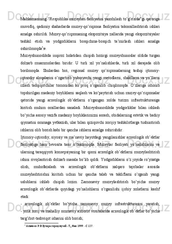 Mahkamasining “Respublika   muzeylari faoliyatini yaxshilash to’g’risida”gi  qaroriga
muvofiq,   qadimiy   shaharlarda   muzey-qo’riqxona   faoliyatini   takomillashtirish   ishlari
amalga   oshirildi. Muzey-qo’riqxonaning ekspozitsiya  zallarida yangi  ekspozitsiyalar
tashkil   etish   va   yodgorliklarni   bosqichma-bosqich   ta’mirlash   ishlari   amalga
oshirilmoqda 5
59 .
Muzeyshunoslikda   inqiroz   holatidan   chiqish   hozirgi   muzeyshunoslar   oldida   turgan
dolzarb   muammolardan   biridir.   U   turli   xil   yo’nalishlarda,   turli   xil   darajada   olib
borilmoqda.   Shulardan   biri,   regional   muzey   qo’riqxonalarning   tashqi   ijtimoiy-
iqtisodiy aloqalarini o’zgartirib   yuboruvchi  yangi  metodlarni, shakllarni  va yo’llarni
izlash   tadqiqotchilar   tomonidan   ko’proq   o’rganilib   chiqilmoqda.   O’zlariga   ishonib
topshirilgan madaniy boyliklarni saqlash va   ko’paytirish uchun muzey-qo’riqxonalar
qatorida   yangi   arxeologik   ob’ektlarni   o’rgangan   xolda   turizm   infrastrukturasiga
kiritish   muhim   omillardan   sanaladi.   Muzeyshunoslikda   yodgorliklar   bilan   ishlash
bo’yicha asosiy vazifa   madaniy boyliklarimizni asrash, obidalarning estetik va badiiy
qiymatini ommaga yetkazish, ular bilan qiziquvchi xorijiy tashkilotlarga   tushuntirish
ishlarini olib borish kabi bir qancha ishlarni amalga   oshirishdir.  
Ijtimoiy-iqtisodiy, siyosiy va ma’naviy hayotdagi yangilanishlar   arxeologik ob’ektlar
faoliyatiga   ham   bevosita   tasir   o’tkazmoqda.   Muzeylar   faoliyati   yo’nalishlarini   va
ularning   taraqqiyoti   konsepsiyaning   bir   qismi   arxeolgik   ob’ektlarni   muzeylashtirish
ishini rivojlantirish dolzarb   masala bo’lib qoldi.   Yodgorliklarni o’z joyida ro’yxatga
olish,   muhofazalash   va   arxeologik   ob’ektlarni   xalqaro   tajribalar   asosida
muzeylashtirishni   kiritish   uchun   bir   qancha   talab   va   takliflarni   o’rganib   yangi
uslublarni   ishlab   chiqish   lozim.   Zamonaviy   muzeylashtirish   bo’yicha   muzey
arxeologik   ob’ektlarda   quyidagi   yo’nalishlarni   o’rganilishi   ijobiy   xolatlarni   kashf
etadi:  
-   arxeologik   ob’ektlar   bo’yicha   zamonaviy   muzey   infrastrukturasini   yaratish;
- yirik xorij va mahalliy ommaviy axborot vositalarida arxeologik   ob’ektlar bo’yicha
targ’ibot-tashviqot isharini olib borish;
5
  Альмеев Р.В Бухара город музей.-Т,;Фан 1999. -С.127. 