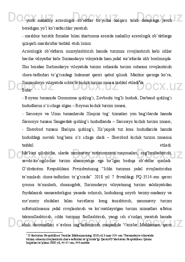 -   yirik   mahalliy   arxeologik   ob’ektlar   bo’yicha   xalqaro   talab   darajasiga   javob
beradigan yo’l ko’rsatkichlar yaratish:  
- mashhur  turistik firmalar  bilan shartnoma asosida  mahalliy   arxeologik ob’ektlarga
qiziqarli marshrutlar tashkil etish lozim.
Arxeologik   ob’ektlarni   muzeylashtirish   hamda   turizmni   rivojlantirish   kabi   ishlar
barcha viloyatlar kabi Surxandaryo viloyatida ham   jadal sur’atlarda olib borilmoqda.
Shu   boisdan   Surhondaryo   viloyatida   turizm   sohasida   turizm   sohasini   rivojlantirish
chora-tadbirlari   to’g’risidagi   hukumat   qarori   qabul   qilindi.   Mazkur   qarorga   ko’ra,
Surxandoryo viloyatida uchta ta kichik turizm zonasi tashkil etiladi 6
60 . 
Bular:
- Boysun tumanida Omonxona qishlog’i, Zovboshi  tog’li hududi,   Darband qishlog’i
hududlarini o’z ichiga olgan – Boysun kichik   turizm zonasi;  
-   Sariosiyo   va   Uzun   tumanlarida   Xonjiza   tog’   tizmalari   yon   bag’rlarida   hamda
Sariosiyo tumani  Sangardak qishlog’i   hududlarida – Sariosiyo kichik turizm zonasi;
-   Sherobod   tumani   Shalqon   qishlog’i,   Xo’jaipok   tuz   koni   hududlarida   hamda
hududdagi   mevali   bog’larni   o’z   ichiga   oladi   –   Sherobod   kichik   turizm   zonasini
tashkil   etiladi.
Ma’lum   qilishicha,   ularda   zamonaviy   mehmonxona   majmualari,   sog’lomlashtirish,
savdo-ko’ngilochar   turizm   ahamiyatiga   ega   bo’lgan   boshqa   ob’ektlar   quriladi.
O’zbekiston   Respublikasi   Prezidentining   “Ichki   turizmni   jadal   rivojlantirishni
ta’minlash   chora-tadbirlari   to’g’risida”   2018   yil   7   fevraldagi   PQ-3514-son   qarori
ijrosini   ta’minlash,   shuningdek,   Surxondaryo   viloyatining   turizm   salohiyatidan
foydalanish   samaradorligini   yanada   oshirish,   hududning   noyob   tarixiy-madaniy   va
me’moriy   obidalari   bilan   turistlarni   keng   tanishtirish,   zamonaviy   turizm
infratuzilmasini   jadal   rivojlantirish   va   ko’rsatilayotgan   turizm   xizmatlari   sifatini
takomillashtirish,   ichki   turizmni   faollashtirish,   yangi   ish   o’rinlari   yaratish   hamda
aholi   daromadlari   o’sishini   rag’batlantirish   maqsadida   Vazirlar   Mahkamasi   qaror
6
  O‘zbekiston Respublikasi Vazirlar Mahkamasining 2018 yil 3-may 324-son "Surxondaryo viloyatida
turizm sohasini rivojlantirish chora-tadbirlari to‘g‘risida"gi Qarori//O‘zbekiston Respublikasi Qonun
hujjatlari to‘plami 2008 yil, 44-45 son, 444-modda 