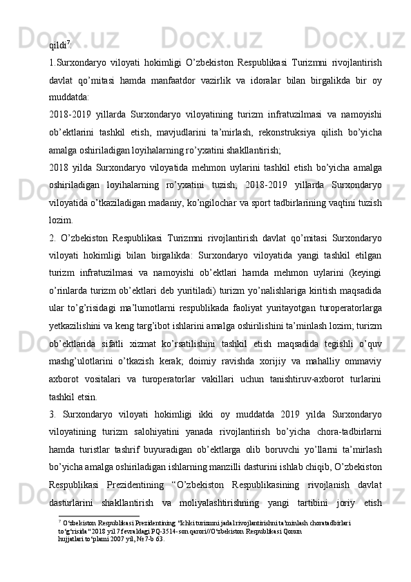 qildi 7
:
1.Surxondaryo   viloyati   hokimligi   O’zbekiston   Respublikasi   Turizmni   rivojlantirish
davlat   qo’mitasi   hamda   manfaatdor   vazirlik   va   idoralar   bilan   birgalikda   bir   oy
muddatda:
2018-2019   yillarda   Surxondaryo   viloyatining   turizm   infratuzilmasi   va   namoyishi
ob’ektlarini   tashkil   etish,   mavjudlarini   ta’mirlash,   rekonstruksiya   qilish   bo’yicha
amalga oshiriladigan loyihalarning   ro’yxatini shakllantirish;  
2018   yilda   Surxondaryo   viloyatida   mehmon   uylarini   tashkil   etish   bo’yicha   amalga
oshiriladigan   loyihalarning   ro’yxatini   tuzish;   2018-2019   yillarda   Surxondaryo
viloyatida o’tkaziladigan madaniy,   ko’ngilochar va sport tadbirlarining vaqtini tuzish
lozim.  
2.   O’zbekiston   Respublikasi   Turizmni   rivojlantirish   davlat   qo’mitasi   Surxondaryo
viloyati   hokimligi   bilan   birgalikda:   Surxondaryo   viloyatida   yangi   tashkil   etilgan
turizm   infratuzilmasi   va   namoyishi   ob’ektlari   hamda   mehmon   uylarini   (keyingi
o’rinlarda turizm   ob’ektlari   deb yuritiladi)   turizm   yo’nalishlariga  kiritish  maqsadida
ular   to’g’risidagi   ma’lumotlarni   respublikada   faoliyat   yuritayotgan   turoperatorlarga
yetkazilishini va keng targ’ibot ishlarini amalga   oshirilishini ta’minlash lozim;   turizm
ob’ektlarida   sifatli   xizmat   ko’rsatilishini   tashkil   etish   maqsadida   tegishli   o’quv
mashg’ulotlarini   o’tkazish   kerak;   doimiy   ravishda   xorijiy   va   mahalliy   ommaviy
axborot   vositalari   va   turoperatorlar   vakillari   uchun   tanishtiruv-axborot   turlarini
tashkil   etsin.
3.   Surxondaryo   viloyati   hokimligi   ikki   oy   muddatda   2019   yilda   Surxondaryo
viloyatining   turizm   salohiyatini   yanada   rivojlantirish   bo’yicha   chora-tadbirlarni
hamda   turistlar   tashrif   buyuradigan   ob’ektlarga   olib   boruvchi   yo’llarni   ta’mirlash
bo’yicha amalga oshiriladigan ishlarning   manzilli dasturini ishlab chiqib, O’zbekiston
Respublikasi   Prezidentining   “O’zbekiston   Respublikasining   rivojlanish   davlat
dasturlarini   shakllantirish   va   moliyalashtirishning   yangi   tartibini   joriy   etish
7
 O‘zbekiston Respublikasi Prezidentining "Ichki turizmni jadal rivojlantirishni ta’minlash choratadbirlari 
to‘g‘risida" 2018 yil 7 fevraldagi PQ-3514-son qarori//O‘zbekiston Respublikasi Qonun
hujjatlari to‘plami 2007 yil, № 7-b 63. 