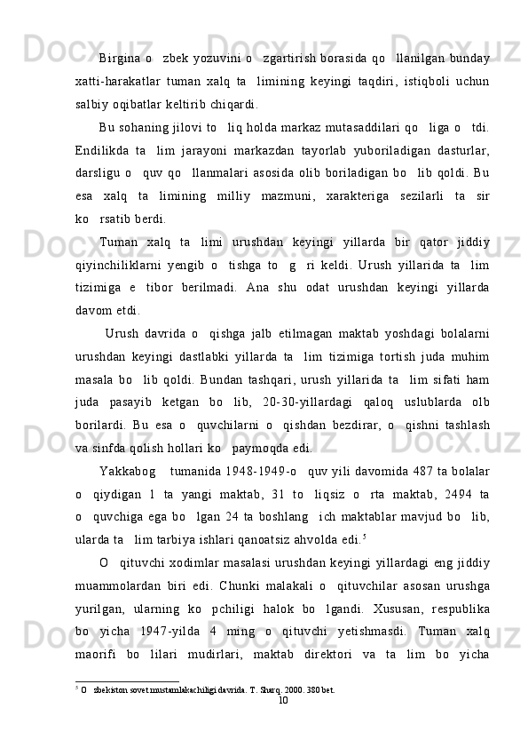 Birgina   o zbek   yozuvini   o zgartirish   borasida   qo llanilgan   bunday  
xatti-harakatlar   tuman   xalq   ta limining   keyingi   taqdiri,   istiqboli   uchun	

salbiy oqibatlar keltirib chiqardi.
Bu sohaning jilovi to liq holda markaz mutasaddilari qo liga o tdi.	
  
Endilikda   ta lim   jarayoni   markazdan   tayorlab   yuboriladigan   dasturlar,	

darsligu   o quv   qo llanmalari   asosida   olib   boriladigan   bo lib   qoldi.   Bu	
  
esa   xalq   ta limining   milliy   mazmuni,   xarakteriga   sezilarli   ta sir	
 
ko rsatib berdi.	

Tuman   xalq   ta limi   urushdan   keyingi   yillarda   bir   qator   jiddiy	

qiyinchiliklarni   yengib   o tishga   to g ri   keldi.   Urush   yillarida   ta lim	
   
tizimiga   e tibor   berilmadi.   Ana   shu   odat   urushdan   keyingi   yillarda	

davom etdi. 
  Urush   davrida   o qishga   jalb   etilmagan   maktab   yoshdagi   bolalarni	

urushdan   keyingi   dastlabki   yillarda   ta lim   tizimiga   tortish   juda   muhim	

masala   bo lib   qoldi.   Bundan   tashqari,   urush   yillarida   ta lim   sifati   ham	
 
juda   pasayib   ketgan   bo lib,   20-30-yillardagi   qaloq   uslublarda   olb	

borilardi.   Bu   esa   o quvchilarni   o qishdan   bezdirar,   o qishni   tashlash	
  
va sinfda qolish hollari ko paymoqda edi.	

Yakkabog  tumanida 1948-1949-o quv  yili davomida 487 ta bolalar	
 
o qiydigan   1   ta   yangi   maktab,   31   to liqsiz   o rta   maktab,   2494   ta	
  
o quvchiga   ega   bo lgan   24   ta   boshlang ich   maktablar   mavjud   bo lib,
   
ularda ta lim tarbiya ishlari qanoatsiz ahvolda edi.	
 5
O qituvchi   xodimlar  masalasi   urushdan   keyingi   yillardagi  eng   jiddiy	

muammolardan   biri   edi.   Chunki   malakali   o qituvchilar   asosan   urushga	

yurilgan,   ularning   ko pchiligi   halok   bo lgandi.   Xususan,   respublika	
 
bo yicha   1947-yilda   4   ming   o qituvchi   yetishmasdi.   Tuman   xalq	
 
maorifi   bo lilari   mudirlari,   maktab   direktori   va   ta lim   bo yicha	
  
5
  O zbekiston sovet mustamlakachiligi davrida. T. Sharq. 2000. 380 bet.	

10 