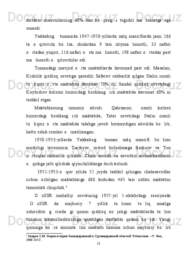 direktor   muovinlarning   60%   dan   ko prog i   tegishli   ma lumotga   ega  
emasdi.
Yakkabog   tumanida   1947-1950-yillarda   xalq   maoriflarda   jami   266	

ta   o qituvchi   bo lsa,   shulardan   9   tasi   oliyma lumotli,   33   nafari	
  
o rtadan   yuqori,   116   nafari   o rta   ma lumotli,   198   nafari   o rtadan   past	
   
ma lumotli o qituvchilar edi.	
 
Tumandagi   mavjud   o rta   maktablarda   davomad   past   edi.   Masalan,	

Kishilik   qishloq   sovetiga   qarashli   Safarov   rahbarlik   qilgan   Stalin   nomli
to liqsiz   o rta   maktabda   davomat   70%   ni,   Sandal   qishloq   sovetidagi	
 
Kuybishev   kolxozi   huzuridagi   boshlang ich   maktabda   davomat   60%   ni	

tashkil etgan.
Maktablarning   umumiy   ahvoli   Qahramon   nomli   kolxoz
 
huzuridagi   boshlang ich   maktabda,   Tatar   sovetidagi   Stalin   nomli	

to liqsiz   o rta   maktabda   talabga   javob   bermaydigan   ahvolda   bo lib,	
  
hatto eshik romlari o rnatilmagan. 	

1950-1953-yillarda   Yakkabog   tumani   xalq   maorifi   bo limi	
 
mudirligi   lavozimini   Turdiyev,   metod   birlashmaga   Bedinov   va   Tim
o rtoqlar   rahbarlik   qilishdi.   Chala   savodli   va   savodsiz   mehnatkashlarni	

o qishga jalb qilishda qiyinchiliklarga duch kelindi. 

  1952-1953-o quv   yilida   52   joyda   tashkil   qilingan   chalasavodlar	

uchun   ochilgan   maktablarga   686   kishidan   465   tasi   ushbu   maktabni
tamomlab chiqishdi. 6
 
O zSSR   mahalliy   sovetining   1957-yil   1-oktabrdagi   sessiyasda	

O zSSR   da   majburiy   7   yillik   ta limni   to liq   amalga	
   
oshirishto g risida gi   qonun   qishloq   xo jaligi   maktablarda   ta lim	
    
tizimini   takomillashtirishga   qaratilgan   dastlabki   qadam   bo ldi.   Yangi	

qonunga   ko ra   umumta lim   maktabi   hamma   uchun   majburiy   bo lib	
  
6
  Захаров С.М. Очерки истории  Кашкадарынской и Сурхандарынской областей Узбекистана. –Т.: Фан, 
1968.214 С  .
11 