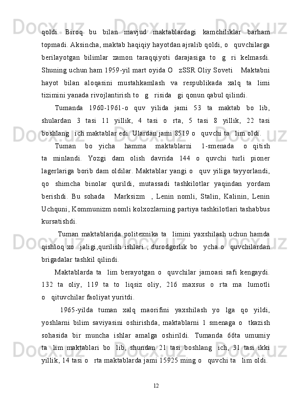 qoldi.   Biroq   bu   bilan   mavjud   maktablardagi   kamchiliklar   barham
topmadi. Aksincha, maktab haqiqiy hayotdan ajralib  qoldi, o quvchilarga
berilayotgan   bilimlar   zamon   taraqqiyoti   darajasiga   to g ri   kelmasdi.	
 
Shuning uchun ham 1959-yil mart oyida O zSSR Oliy Soveti  Maktabni	
 
hayot   bilan   aloqasini   mustahkamlash   va   respublikada   xalq   ta limi	

tizimini yanada rivojlantirish to g risida gi qonun qabul qilindi.	
  
Tumanda   1960-1961-o quv   yilida   jami   53   ta   maktab   bo lib,	
 
shulardan   3   tasi   11   yillik,   4   tasi   o rta,   5   tasi   8   yillik,   22   tasi	

boshlang ich maktablar edi. Ulardan jami 8519 o quvchi ta lim oldi.	
  
Tuman   bo yicha   hamma   maktablarni   1-smenada   o qitish	
 
ta minlandi.   Yozgi   dam   olish   davrida   144   o quvchi   turli   pioner	
 
lagerlariga   borib   dam   oldilar.   Maktablar   yangi   o quv   yiliga   tayyorlandi,	

qo shimcha   binolar   qurildi,   mutassadi   tashkilotlar   yaqindan   yordam	

berishdi.   Bu   sohada   Marksizm ,   Lenin   nomli,   Stalin,   Kalinin,   Lenin	
 
Uchquni, Kommunizm nomli kolxozlarning partiya tashkilotlari tashabbus
kursatishdi.
  Tuman   maktablarida   politexnika   ta limini   yaxshilash   uchun   hamda	

qishloq   xo jaligi,qurilish   ishlari   ,   durodgorlik   bo ycha   o quvchilardan	
  
brigadalar tashkil qilindi. 
Maktablarda   ta lim   berayotgan   o quvchilar   jamoasi   safi   kengaydi.	
 
132   ta   oliy,   119   ta   to liqsiz   oliy,   216   maxsus   o rta   ma lumotli	
  
o qituvchilar faoliyat yuritdi. 	

  1965-yilda   tuman   xalq   maorifini   yaxshilash   yo lga   qo yildi,	
 
yoshlarni   bilim   saviyasini   oshirishda,   maktablarni   1   smenaga   o tkazish	

sohasida   bir   muncha   ishlar   amalga   oshirildi.   Tumanda   66ta   umumiy
ta lim   maktablari   bo lib,   shundan   21   tasi   boshlang ich,   31   tasi   ikki	
  
yillik, 14 tasi o rta maktablarda jami 15925 ming o quvchi ta lim oldi.	
  
12 