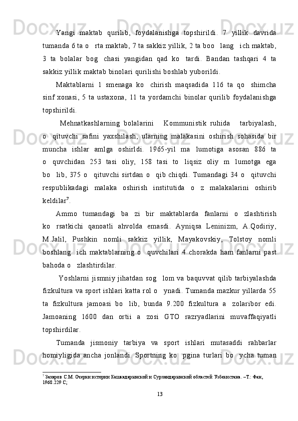 Yangi   maktab   qurilib,   foydalanishga   topshirildi.   7   yillik   davrida
tumanda 6 ta o rta maktab, 7 ta sakkiz yillik, 2 ta boo lang ich maktab,  
3   ta   bolalar   bog chasi   yangidan   qad   ko tardi.   Bandan   tashqari   4   ta	
 
sakkiz yillik maktab binolari qurilishi boshlab yuborildi.
Maktablarni   1   smenaga   ko chirish   maqsadida   116   ta   qo shimcha	
 
sinf   xonasi,   5   ta   ustaxona,   11   ta   yordamchi   binolar   qurilib   foydalanishga
topshirildi.
  Mehnatkashlarning   bolalarini   Kommunistik   ruhida   tarbiyalash,	
 
o qituvchi   safini   yaxshilash,   ularning   malakasini   oshirish   sohasida   bir	

muncha   ishlar   amlga   oshirldi.   1965-yil   ma lumotiga   asosan   886   ta	

o quvchidan   253   tasi   oliy,   158   tasi   to liqsiz   oliy   m lumotga   ega	
  
bo lib,   375   o qituvchi   sirtdan   o qib   chiqdi.   Tumandagi   34   o qituvchi
   
respublikadagi   malaka   oshirish   institutida   o z   malakalarini   oshirib	

keldilar 7
. 
Ammo   tumandagi   ba zi   bir   maktablarda   fanlarni   o zlashtirish	
 
ko rsatkichi   qanoatli   ahvolda   emasdi.   Ayniqsa   Leninizm,   A.Qodiriy,	

M.Jalil,   Pushkin   nomli   sakkiz   yillik,   Mayakovskiy,   Tolstoy   nomli
boshlang ich   maktablarning   o quvchilari   4   chorakda   ham   fanlarni   past	
 
bahoda o zlashtirdilar. 

  Yoshlarni   jismniy   jihatdan   sog lom   va   baquvvat   qilib   tarbiyalashda	

fizkultura va  sport  ishlari  katta  rol o ynadi. Tumanda mazkur yillarda  55

ta   fizkultura   jamoasi   bo lib,   bunda   9.200   fizkultura   a zolaribor   edi.	
 
Jamoaning   1600   dan   ortii   a zosi   GTO   razryadlarini   muvaffaqiyatli	

topshirdilar.
Tumanda   jismoniy   tarbiya   va   sport   ishlari   mutasaddi   rahbarlar
homiyligida   ancha   jonlandi.   Sportning   ko pgina   turlari   bo ycha   tuman	
 
7
  Захаров С.М. Очерки истории  Кашкадарынской и Сурхандарынской областей Узбекистана. –Т.: Фан, 
1968.229 С; 
13 