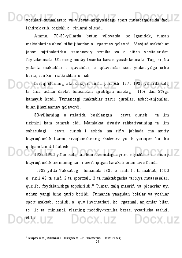 yoshlari   tumanlararo   va   viloyat   miqiyosidagi   sport   musabaqalarida   faol
ishtirok etib, tegishli o rinlarni olishdi.
Ammo,   70-80-yillarda   butun   viloyatda   bo lganidek,   tuman	

maktablarida   ahvol  sifat   jihatdan  o zgarmay   qolavedi. Mavjud   maktablar	

jahon   tajribalaridan,   zamonaviy   texnika   va   o qitish   vositalaridan	

foydalanmadi.   Ularning   modiy-texnika   bazasi   yaxshilanmadi.   Tug ri,   bu	

yillarda   maktablar   o quvchilar,   o qituvchilar   soni   yildan-yilga   ortib	
 
bordi, son ko rsatkichlari o sdi.	
 
Biroq,   ularning   sifat   darajasi   ancha   past   edi.   1970-1980-yillarda   xalq
ta limi   uchun   davlat   tomonidan   ajratilgan   mablag   11%   dan   8%ga	
 
kamayib   ketdi.   Tumandagi   maktablar   zarur   qurollari   asbob-anjomlari
bilan jihozlanmay qolaverdi. 
80-yillarning   o rtalarida   boshlangan   qayta   qurish   ta lim	
   
tizimini   ham   qamrab   oldi.   Mamlakat   siyosiy   rahbariyatining   ta lim	

sohasidagi   qayta   qurish i   aslida   ma rifiy   jabhada   ma muriy	
   
buyruqbozlik   tizimi,   rivojlanishining   ekstentiv   yo li   yaroqsiz   bo lib	
 
qolganidan dalolat edi.
1985-1990-yillar   xalq   ta limi   tizimidagi   ayrim   siljishlar   ma muriy	
 
buyruqbozlik tizimining zo r berib qilgan harakati bilan tavsiflandi.	

  1985   yilda   Yakkabog   tumanida   2880   o rinli   11   ta   maktab,   1100
 
o rinli   42   ta   sinf,   2   ta   sportzali,   2   ta   maktabgacha   tarbiya   muassasalari	

qurilib,   foydalanishga   topshirildi. 8
  Tuman   xalq   maorifi   va   pionerlar   uyi
uchun   yangi   bino   qurib   berildi.   Tumanda   yangidan   bolalar   va   yoshlar
sport   maktabi   ochildi,   o quv   inventarlari,   ko rgazmali   anjomlar   bilan	
 
to liq   ta minlandi,   ularning   moddiy-texnika   bazasi   yetarlicha   tashkil	
 
etildi.
8
 Захаров С.М., Хикматов Н. Шахрисабз. –Т.: Узбекмстон. . 1979. 78 бет; .
14 