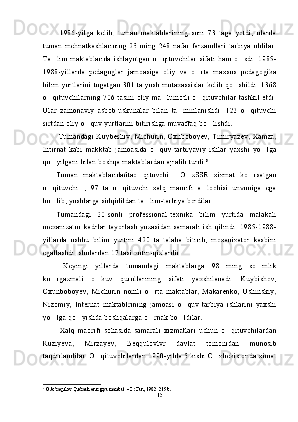   1986-yilga   kelib,   tuman   maktablarining   soni   73   taga   yetdi,   ularda
tuman   mehnatkashlarining   23   ming   248   nafar   farzandlari   tarbiya   oldilar.
Ta lim   maktablarida   ishlayotgan   o qituvchilar   sifati   ham   o sdi.   1985-  
1988-yillarda   pedagoglar   jamoasiga   oliy   va   o rta   maxsus   pedagogika	

bilim   yurtlarini   tugatgan   301   ta   yosh   mutaxassislar   kelib   qo shildi.   1368	

o qituvchilarning   706   tasini   oliy   ma lumotli   o qituvchilar   tashkil   etdi.	
  
Ular   zamonaviy   asbob-uskunalar   bilan   ta minlanishdi.   123   o qituvchi	
 
sirtdan oliy o quv yurtlarini bitirishga muvaffaq bo lishdi.	
 
  Tumandagi   Kuybeshiv,   Michurin,   Oxnboboyev,   Timiryazev,   Xamza,
Intirnat   kabi   makktab   jamoasida   o quv-tarbiyaviy   ishlar   yaxshi   yo lga	
 
qo yilgani bilan boshqa maktablardan ajralib turdi.	
 9
 
Tuman   maktablarida6tao qituvchi   O zSSR   xizmat   ko rsatgan	
   
o qituvchi ,   97   ta   o qituvchi   xalq   maorifi   a lochisi   unvoniga   ega	
   
bo lib, yoshlarga sidqidildan ta lim-tarbiya berdilar.
 
Tumandagi   20-sonli   professional-texnika   bilim   yurtida   malakali
mexanizator   kadrlar   tayorlash   yuzasidan   samarali   ish   qilindi.   1985-1988-
yillarda   ushbu   bilim   yurtini   420   ta   talaba   bitirib,   mexanizator   kasbini
egallashdi, shulardan 17 tasi xotin-qizlardir.
  Keyingi   yillarda   tumandagi   maktablarga   98   ming   so mlik	

ko rgazmali   o kuv   qurollarining   sifati   yaxshilanadi.   Kuybishev,	
 
Oxunboboyev,   Michurin   nomli   o rta   maktablar,   Makarenko,   Ushinskiy,	

Nizomiy,   Internat   maktablrining   jamoasi   o quv-tarbiya   ishlarini   yaxshi	

yo lga qo yishda boshqalarga o rnak bo ldilar.	
   
  Xalq   maorifi   sohasida   samarali   xizmatlari   uchun   o qituvchilardan	

Ruziyeva,   Mirzayev,   Beqqulovlvr   davlat   tomonidan   munosib
taqdirlandilar. O qituvchilardan 1990-yilda 5 kishi O zbekistonda ximat	
 
9
  O . Jo ’ raqulov   Qudratli   energiya   manbai . – T .:  Fan , 1982. 215  b .
15 