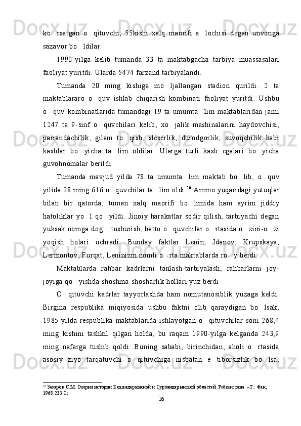 ko rsatgan   o qituvchi,   55kishi   xalq   maorifi   a lochisi   degan   unvonga  
sazavor bo ldilar.	

1990-yilga   kelib   tumanda   33   ta   maktabgacha   tarbiya   muassasalari
faoliyat yuritdi. Ularda 5474 farzand tarbiyalandi.
Tumanda   20   ming   kishiga   mo ljallangan   stadion   qurildi.   2   ta	

maktablararo   o quv   ishlab   chiqarish   kombinati   faoliyat   yuritdi.   Ushbu	

o quv   kombinatlarida   tumandagi   19   ta   umumta lim   maktablaridan   jami	
 
1247   ta   9-sinf   o quvchilari   kelib,   xo jalik   mashinalarini   haydovchisi,	
 
parrandachilik,   gilam   to qish,   sleserlik,   durodgorlik,   suvoqchilik   kabi	

kasblar   bo yicha   ta lim   oldilar.   Ularga   turli   kasb   egalari   bo yicha	
  
guvohnomalar berildi.
Tumanda   mavjud   yilda   78   ta   umumta lim   maktab   bo lib,   o quv	
  
yilida 28 ming 616 o quvchilar ta lim oldi.	
  1 0
 Ammo yuqaridagi yutuqlar
bilan   bir   qatorda,   tuman   xalq   maorifi   bo limida   ham   ayrim   jiddiy	

hatoliklar   yo l   qo yildi.   Jinoiy   harakatlar   sodir   qilish,   tarbiyachi   degan	
 
yuksak   nomga   dog  tushurish,  hatto   o quvchilar   o rtasida   o zini-o zi	
    
yoqish   holari   uchradi.   Bunday   faktlar   Lenin,   Jdanov,   Krupskaya,
Lermontov, Furqat, Leninizm nomli o rta maktablarda ro y berdi.	
 
Maktablarda   rahbar   kadrlarni   tanlash-tarbiyalash,   rahbarlarni   joy-
joyiga qo yishda shoshma-shosharlik hollari yuz berdi 	

O qituvchi   kadrlar   tayyorlashda   ham   nomutanosiblik   yuzaga   keldi.	

Birgina   respublika   miqiyosida   ushbu   faktni   olib   qaraydigan   bo lsak,	

1985-yilda   respublika   maktablarida   ishlayotgan   o qituvchilar   soni   268,4	

ming   kishini   tashkil   qilgan   holda,   bu   raqam   1990-yilga   kelganda   243,9
ming   nafarga   tushib   qoldi.   Buning   sababi,   birinchidan,   aholi   o rtasida	

asosiy   ziyo   tarqatuvchi   o qituvchiga   nisbatan   e tiborsizlik   bo lsa,	
  
10
  Захаров С.М. Очерки истории  Кашкадарынской и Сурхандарынской областей Узбекистана. –Т.: Фан, 
1968.233 С;
16 