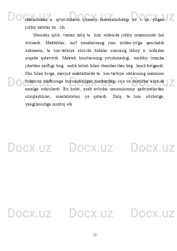 ikkinchidan   o qituvchilarni   ijtimoiy   himoyalashdagi   yo l   qo yilgan  
jiddiy xatolar bo ldi.	

Shunday   qilib,   tuman   xalq   ta limi   sohasida   jiddiy   muammolar   hal	

etilmadi.   Maktablar,   sinf   xonalarining   soni   yildan-yilga   qanchalik
oshmasin,   ta lim-tarbiya   oluvchi   bolalar   sonining   tabiiy   o sishidan	
 
orqada   qolaverdi.   Maktab   binolarining   yetishmasligi,   moddiy   texnika
jihatdan zaifligi turg unlik holati bilan chambarchas bog lanib ketgandi.	
 
Shu   bilan   birga,   mavjud   maktablarda   ta lim-tarbiya   ishlarining   mazmuni	

hukmron   mafkuraga   buysundirilgan   markazdagi   reja   va   dasturlar   asosida
amalga   oshirilardi.   Bu   holat,   yosh   avlodni   umuminsoniy   qadriyatlardan
uzoqlashtirar,   mentaletetini   yo qotardi.   Xalq   ta limi   islohotga,	
 
yangilanishga muhtoj edi.
 
17 