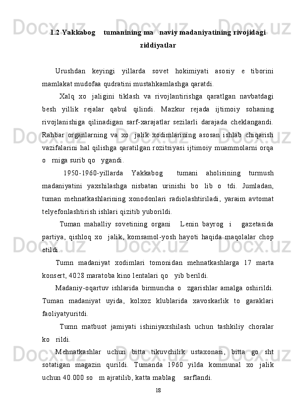 1.2 Yakkabog  tumanining ma naviy madaniyatining rivojidagi 
ziddiyatlar
Urushdan   keyingi   yillarda   sovet   hokimiyati   asosiy   e tiborini	

mamlakat mudofaa qudratini mustahkamlashga qaratdi.
  Xalq   xo jaligini   tiklash   va   rivojlantirishga   qaratlgan   navbatdagi	

besh   yillik   rejalar   qabul   qilindi.   Mazkur   rejada   ijtimoiy   sohaning
rivojlanishiga   qilinadigan   sarf-xarajatlar   sezilarli   darajada   cheklangandi.
Rahbar   organlarning   va   xo jalik   xodimlarining   asosan   ishlab   chiqarish	

vazifalarini   hal   qilishga   qaratilgan   rozitsiyasi   ijtimoiy   muammolarni   orqa
o rniga surib qo ygandi.	
 
  1950-1960-yillarda   Yakkabog   tumani   aholisining   turmush	

madaniyatini   yaxshilashga   nisbatan   urinishi   bo lib   o tdi.   Jumladan,	
 
tuman   mehnatkashlarining   xonodonlari   radiolashtiriladi,   yaraim   avtomat
telyefonlashtirish ishlari qizitib yuborildi.
  Tuman   mahalliy   sovetining   organi   Lenin   bayrog i   gazetasida	
  
partiya,   qishloq   xo jalik,   komsamol-yosh   hayoti   haqida   maqolalar   chop	

etildi.
Tumn   madaniyat   xodimlari   tomonidan   mehnatkashlarga   17   marta
konsert, 4028 maratoba kino lentalari qo yib berildi.	

Madaniy-oqartuv   ishlarida   birmuncha   o zgarishlar   amalga   oshirildi.	

Tuman   madaniyat   uyida,   kolxoz   klublarida   xavoskarlik   to garaklari	

faoliyatyuritdi.
  Tumn   matbuot   jamiyati   ishiniyaxshilash   uchun   tashkiliy   choralar
ko rildi.	

Mehnatkashlar   uchun   bitta   tikuvchilik   ustaxonasi,   bitta   go sht	

sotatigan   magazin   qurildi.   Tumanda   1960   yilda   kommunal   xo jalik

uchun 40.000 so m ajratilib, katta mablag  sarflandi.	
 
18 