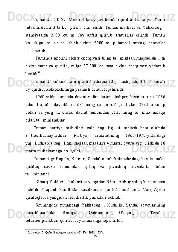 Tumanda   210   kv.   Metrli   4   ta   uy-joy   binolariqurildi.   Katta   yo llarni
tutashtiruvchi   3   ta   ko prik   t mir   etildi.   Tuman   markazi   va   Yakkabog	
  
stansiyasida   2150   kv.   m.   Joy   asfalt   qilinib,   tratuarlar   qilindi.   Tuman
ko rkiga   ko rk   qo shish   uchun   5000   to p   har-xil   turdagi   daraxtlar	
   
o tkazildi.

  Tumanda   aholini   elektr   energiyasi   bilan   ta minlash   maqsadida   1   ta	

elektr   stansiya   qurilib,   yiliga   87.000   kv.   soat   elektr   energiyasi   yetkazib
berildi 1 1
.
Tumanda   kolxozlararo   qurilish   idorasi   ishga   tushgach,   3   ta   6   xonali
uy qurilib, kolxozchilarga yashash uchun topshirildi. 
  1960-yilda   tumanda   davlat   nafaqalarini   oladigan   kishilar   soni   1086
tabo lib,   ular   davlatdan   2.684   ming   so m   nafaqa   oldilar.   2750   ta   ko p	
  
bolali   va   yolg iz   onalar   davlat   tomonidan   2132   ming   so mlik   nafaqa	
 
bilan ta minlandilar.	

Tuman   partiya   tashkiloti   xalq   sog lig ni   saqlash   ham   alohida	
 
e tiborkuchaytirdilar.   Partiya   tashkilotining   1965-1970-yillardagi	

yig ilishlarda   sog liqni saqlash  masalasi  4  marta,   byuro  yig ilishida  10	
  
marta muhokamaga qo yildi.	

Tumandagi   Engels,   Kalinin,   Sandal   nomli   kolxozlardagi   kasalxonalar
qishloq   soveti   tomonidan   qattiq   va   yumshoq   inventarlar   bilan
ta minlandi.	

Sharq   Yuldizi   kolxozida   yangidan   35   o rinli   qishloq   kasalxonasi	
  
ochildi.   Yuqumli   kasalliklar   kasalxonasi   qurilishi   boshlandi.   Vari,   Ajrim
qishloqlarda yangidan feldsherlik punktlari ochildi.
  Shuningdek   tumandagi   Yakkabog ,   Kishilik,   Sandal   sovetlarining	

tashabbusi   bilan   Beshgul ,   Qahramon ,   Olaqarg a ,   Tezab	
        
feldsher punktlari qurilib, foydalanishga topshirildi.
11
 Jo’raqulov O. Qudratli energiya manbai. –T.: Fan, 1982.  193  b .
19 