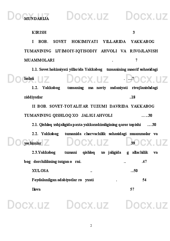MUNDARIJA
KIRISH 3
I   BOB.   SOVET   HOKIMIYATI   YILLARIDA   YAKKABOG	

TUMANINING   IJTIMOIY-IQTISODIY   AHVOLI   VA   RIVOJLANISH
MUAMMOLARI . 7	
 
1.1. Sovet hokimiyati yillarida Yakkabog  tumanining maorif sohasidagi	

holati	
 .	 ....7 	
1.2.   Yakkabog   tumaning   ma naviy   mdaniyati   rivojlanishdagi	
 
ziddiyatlar ..18	

II   BOB.   SOVET-TOTALITAR   TUZUMI   DAVRIDA   YAKKABOG	

TUMANINING QISHLOQ XO JALIGI AHVOLI	
  … ...30
2.1. Qishloq xshjaligida paxta yakkaxokimligining qaror topishi ...	
 .. 30
2.2.   Yakkabog   tumanida   chorvachilik   sohasidagi   muammolar   va	

yechimlar 39	

2.3.Yakkabog   tumani   qishloq   xo jaligida   g allachilik   va	
  
bog dorchilikning tutgan o rni.  .. .47	
   
XULOSA .. ...50	
 
Foydalanilgan adabiyotlar ro yxati . 54	
  
Ilova 57	

2 