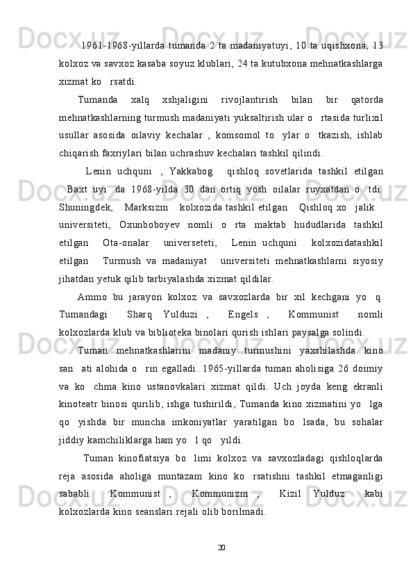   1961-1968-yillarda   tumanda   2   ta   madaniyatuyi,   10   ta   uqishxona,   13
kolxoz va savxoz kasaba soyuz klublari, 24 ta kutubxona mehnatkashlarga
xizmat ko rsatdi.
Tumanda   xalq   xshjaligini   rivojlantirish   bilan   bir   qatorda
mehnatkashlarning turmush madaniyati yuksaltirish  ular o rtasida turlixil	

usullar   asosida   oilaviy   kechalar   ,   komsomol   to ylar   o tkazish,   ishlab	
 
chiqarish faxriylari bilan uchrashuv kechalari tashkil qilindi.
Lenin   uchquni ,   Yakkabog   qishloq   sovetlarida   tashkil   etilgan	
  
Baxt   uyi da   1968-yilda   30   dan   ortiq   yosh   oilalar   ruyxatdan   o tdi.	
  
Shuningdek,  Marksizm  kolxozida tashkil etilgan   Qishloq xo jalik	
    
universiteti,   Oxunboboyev   nomli   o rta   maktab   hududlarida   tashkil	

etilgan   Ota-onalar   universeteti,   Lenin   uchquni   kolxozidatashkil	
   
etilgan   Turmush   va   madaniyat   universiteti   mehnatkashlarni   siyosiy
 
jihatdan yetuk qilib tarbiyalashda xizmat qildilar.
Ammo   bu   jarayon   kolxoz   va   savxozlarda   bir   xil   kechgani   yo q.	

Tumandagi   Sharq   Yulduzi ,   Engels ,   Kommunist   nomli	
     
kolxozlarda klub va biblioteka binolari qurish ishlari paysalga solindi.
Tuman   mehnatkashlarini   madaniy   turmushini   yaxshilashda   kino
san ati   alohida   o rin   egalladi.   1965-yillarda   tuman   aholisiga   26   doimiy	
 
va   ko chma   kino   ustanovkalari   xizmat   qildi.   Uch   joyda   keng   ekranli	

kinoteatr   binosi   qurilib,   ishga   tushirildi,   Tumanda   kino   xizmatini   yo lga	

qo yishda   bir   muncha   imkoniyatlar   yaratilgan   bo lsada,   bu   sohalar	
 
jiddiy kamchiliklarga ham yo l qo yildi.	
 
  Tuman   kinofiatsiya   bo limi   kolxoz   va   savxozladagi   qishloqlarda

reja   asosida   aholiga   muntazam   kino   ko rsatishni   tashkil   etmaganligi	

sababli   Kommunist ,   Kommunizm ,   Kizil   Yulduz   kabi	
     
kolxozlarda kino seanslari rejali olib borilmadi.
20 