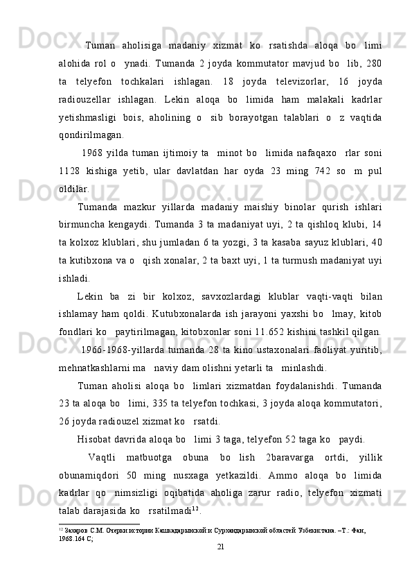   Tuman   aholisiga   madaniy   xizmat   ko rsatishda   aloqa   bo limi 
alohida   rol   o ynadi.   Tumanda   2   joyda   kommutator   mavjud   bo lib,   280	
 
ta   telyefon   tochkalari   ishlagan.   18   joyda   televizorlar,   16   joyda
radiouzellar   ishlagan.   Lekin   aloqa   bo limida   ham   malakali   kadrlar	

yetishmasligi   bois,   aholining   o sib   borayotgan   talablari   o z   vaqtida	
 
qondirilmagan.
  1968   yilda   tuman   ijtimoiy   ta minot   bo limida   nafaqaxo rlar   soni	
  
1128   kishiga   yetib,   ular   davlatdan   har   oyda   23   ming   742   so m   pul	

oldilar.
Tumanda   mazkur   yillarda   madaniy   maishiy   binolar   qurish   ishlari
birmuncha   kengaydi.   Tumanda   3   ta   madaniyat   uyi,   2   ta   qishloq   klubi,   14
ta kolxoz klublari,  shu  jumladan 6 ta yozgi, 3 ta kasaba sayuz klublari, 40
ta kutibxona va o qish xonalar, 2 ta baxt uyi, 1 ta turmush madaniyat uyi	

ishladi.
Lekin   ba zi   bir   kolxoz,   savxozlardagi   klublar   vaqti-vaqti   bilan	

ishlamay   ham   qoldi.   Kutubxonalarda   ish   jarayoni   yaxshi   bo lmay,   kitob	

fondlari ko paytirilmagan, kitobxonlar soni 11.652 kishini tashkil qilgan.	

  1966-1968-yillarda   tumanda   28   ta   kino   ustaxonalari   faoliyat   yuritib,
mehnatkashlarni ma naviy dam olishni yetarli ta minlashdi.	
 
Tuman   aholisi   aloqa   bo limlari   xizmatdan   foydalanishdi.   Tumanda	

23 ta aloqa bo limi, 335 ta telyefon tochkasi, 3 joyda aloqa kommutatori,	

26 joyda radiouzel xizmat ko rsatdi. 	

Hisobat davrida aloqa bo limi 3 taga, telyefon 52 taga ko paydi.
 
  Vaqtli   matbuotga   obuna   bo lish   2baravarga   ortdi,   yillik	

obunamiqdori   50   ming   nusxaga   yetkazildi.   Ammo   aloqa   bo limida	

kadrlar   qo nimsizligi   oqibatida   aholiga   zarur   radio,   telyefon   xizmati	

talab darajasida ko rsatilmadi	
 1 2
.
12
  Захаров С.М. Очерки истории  Кашкадарынской и Сурхандарынской областей Узбекистана. –Т.: Фан, 
1968.164 С; 
21 