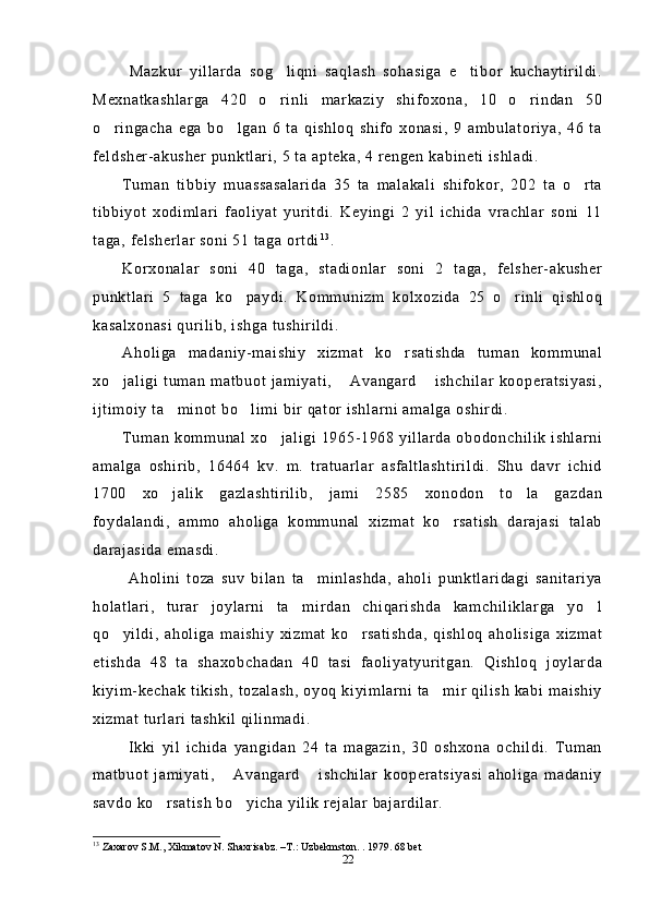   Mazkur   yillarda   sog liqni   saqlash   sohasiga   e tibor   kuchaytirildi. 
Mexnatkashlarga   420   o rinli   markaziy   shifoxona,   10   o rindan   50
 
o ringacha   ega   bo lgan   6   ta   qishloq   shifo   xonasi,   9   ambulatoriya,   46   ta	
 
feldsher-akusher punktlari, 5 ta apteka, 4 rengen kabineti ishladi.
Tuman   tibbiy   muassasalarida   35   ta   malakali   shifokor,   202   ta   o rta	

tibbiyot   xodimlari   faoliyat   yuritdi.   Keyingi   2   yil   ichida   vrachlar   soni   11
taga, felsherlar soni 51 taga ortdi 1 3
.
Korxonalar   soni   40   taga,   stadionlar   soni   2   taga,   felsher-akusher
punktlari   5   taga   ko paydi.   Kommunizm   kolxozida   25   o rinli   qishloq	
 
kasalxonasi qurilib, ishga tushirildi.
Aholiga   madaniy-maishiy   xizmat   ko rsatishda   tuman   kommunal	

xo jaligi   tuman  matbuot   jamiyati,   Avangard   ishchilar  kooperatsiyasi,	
  
ijtimoiy ta minot bo limi bir qator ishlarni amalga oshirdi.	
 
Tuman kommunal xo jaligi 1965-1968 yillarda obodonchilik ishlarni	

amalga   oshirib,   16464   kv.   m.   tratuarlar   asfaltlashtirildi.   Shu   davr   ichid
1700   xo jalik   gazlashtirilib,   jami   2585   xonodon   to la   gazdan	
 
foydalandi,   ammo   aholiga   kommunal   xizmat   ko rsatish   darajasi   talab	

darajasida emasdi.
  Aholini   toza   suv   bilan   ta minlashda,   aholi   punktlaridagi   sanitariya	

holatlari,   turar   joylarni   ta mirdan   chiqarishda   kamchiliklarga   yo l	
 
qo yildi,   aholiga   maishiy   xizmat   ko rsatishda,   qishloq   aholisiga   xizmat	
 
etishda   48   ta   shaxobchadan   40   tasi   faoliyatyuritgan.   Qishloq   joylarda
kiyim-kechak tikish, tozalash, oyoq kiyimlarni ta mir qilish kabi maishiy	

xizmat turlari tashkil qilinmadi.
  Ikki   yil   ichida   yangidan   24   ta   magazin,   30   oshxona   ochildi.   Tuman
matbuot   jamiyati,   Avangard   ishchilar   kooperatsiyasi   aholiga   madaniy	
 
savdo ko rsatish bo yicha yilik rejalar bajardilar.	
 
13
 Zaxarov S.M., Xikmatov N. Shaxrisabz. –T.: Uzbekmston. .  1979. 68 bet 
22 
