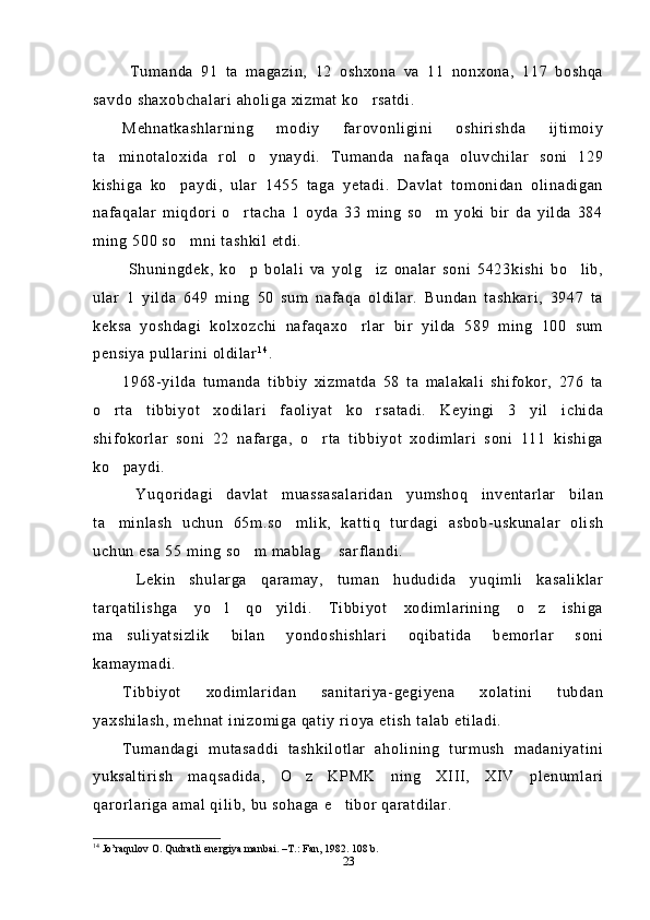  Tumanda   91   ta   magazin,   12   oshxona   va   11   nonxona,   117   boshqa
savdo shaxobchalari aholiga xizmat ko rsatdi.
Mehnatkashlarning   modiy   farovonligini   oshirishda   ijtimoiy
ta minotaloxida   rol   o ynaydi.   Tumanda   nafaqa   oluvchilar   soni   129	
 
kishiga   ko paydi,   ular   1455   taga   yetadi.   Davlat   tomonidan   olinadigan	

nafaqalar   miqdori   o rtacha   1   oyda   33   ming   so m   yoki   bir   da   yilda   384	
 
ming 500 so mni tashkil etdi.	

  Shuningdek,   ko p   bolali   va   yolg iz   onalar   soni   5423kishi   bo lib,	
  
ular   1   yilda   649   ming   50   sum   nafaqa   oldilar.   Bundan   tashkari,   3947   ta
keksa   yoshdagi   kolxozchi   nafaqaxo rlar   bir   yilda   589   ming   100   sum	

pensiya pullarini oldilar 1 4
.
1968-yilda   tumanda   tibbiy   xizmatda   58   ta   malakali   shifokor,   276   ta
o rta   tibbiyot   xodilari   faoliyat   ko rsatadi.   Keyingi   3   yil   ichida	
 
shifokorlar   soni   22   nafarga,   o rta   tibbiyot   xodimlari   soni   111   kishiga	

ko paydi.	

  Yuqoridagi   davlat   muassasalaridan   yumshoq   inventarlar   bilan
ta minlash   uchun   65m.so mlik,   kattiq   turdagi   asbob-uskunalar   olish
 
uchun esa 55 ming so m mablag  sarflandi.	
 
  Lekin   shularga   qaramay,   tuman   hududida   yuqimli   kasaliklar
tarqatilishga   yo l   qo yildi.   Tibbiyot   xodimlarining   o z   ishiga	
  
ma suliyatsizlik   bilan   yondoshishlari   oqibatida   bemorlar   soni	

kamaymadi. 
Tibbiyot   xodimlaridan   sanitariya-gegiyena   xolatini   tubdan
yaxshilash, mehnat inizomiga qatiy rioya etish talab etiladi.
Tumandagi   mutasaddi   tashkilotlar   aholining   turmush   madaniyatini
yuksaltirish   maqsadida,   O z   KPMK   ning   XIII,   XIV   plenumlari	

qarorlariga amal qilib, bu sohaga e tibor qaratdilar.	

14
 Jo’raqulov O. Qudratli energiya manbai. –T.: Fan, 1982. 108 b. 
23 