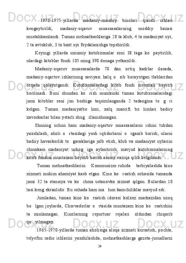  1970-1975-yillarda   madaniy-maishiy   binolari   qurish   ishlari
kengaytirildi,   madaniy-oqaruv   muassasalarning   moddiy   bazasi
mustahkamlandi. Tuman mehnatkashlariga  28 ta  klub, 4  ta madaniyat uyi,
2 ta avtoklub, 3 ta baxt uyi foydalanishga topshirildi.
Keyingi   yillarda   umumiy   kutubxonalar   soni   38   taga   ko paytirilib,
ulardagi kitoblar fondi 105 ming 390 donaga yetkazildi.
Madaniy-oqaruv   muassasalarda   70   dan   ortiq   kadrlar   ilasada,
madaniy-oqartuv   ishlarining   saviyasi   halq   o sib   borayotgan   tlablaridan	

orqada   qolayotgandi.   Kutubxonalardagi   kitob   fondi   sistemali   boyitib
borilmadi.   Buni   shundan   ko rish   mumkinki   tuman   kutubxonalaridagi	

jami   kitoblar   soni   jon   boshiga   taqsimlanganda   2   tadangina   to g ri	
 
kelgan.   Tuman   madaniyatbo limi,   xalq   maorifi   bo limlari   badiiy	
 
xavoskarlar bilan yetarli shug illanishmagan.

Shuning   uchun   ham   madaniy-oqartuv   muassasalarni   ishini   tubdan
yaxshilash,   aholi   o rtasidagi   yosh   iqtidorlarni   o rganib   borish,   ularni	
 
badiiy   havaskorlik   to garaklariga   jalb   etish,   klub   va   madaniyat   uylarini	

chinakam   madaniyat   uchog iga   aylantirish,   mavjud   kutubxonalarning	

kitob fondini muntazam boyitib borish asosiy vaziqa qilib belgilandi.
  Tuman   mehnatkashlarini   Kommunizm   ruhida   tarbiyalashda   kino	
 
xizmati   muhim   ahamiyat   kasb   etgan.   Kino   ko rsatish   sohasida   tumanda	

jami   32   ta   stansiya   va   ko chma   ustanovka   xizmat   qilgan.   Bulardan   10	

tasi keng ekranlidir. Bu sohada ham ma lum kamchiliklar mavjud edi.	

  Jumladan,   tuman   kino   ko rsatish   idorasi   kolxoz   markazidan   uzoq	

bo lgan   joylarda,   Chorvadorlar   o rtasida   muntazam   kino   ko rsatishini	
  
ta minlamagan.   Kinolarning   repurtuar   rejalari   oldindan   chiqarib

qo yilmagan.

  1965-1970-yillarda   tuman   aholisiga   aloqa   xizmati   kursatish,   pochta,
telyefon   radio   ishlarini   yaxshilashda,   mehnatkashlarga   gazeta-jurnallarni
24 