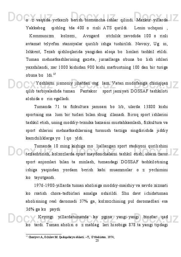 o z   vaqtida   yetkazib   berish   birmuncha   ishlar   qilindi.   Mazkur   yillarda
Yakkabog   qishlog tda   400   o rinli   ATS   qurildi.   Lenin   uchquni ,	
    
Kommunizm   kolxozi,   Avngard   otchilik   zavodida   100   o rinli	
    
avtamat   telyefon   stansiyalar   qurilib   ishga   tushirildi.   Navoiy,   Ug in,	

Ishkent,   Tezab   qishloqlarida   yangidan   aloqa   bo limlari   tashkil   etildi.	

Tuman   mehnatkashlarining   gazeta,   jurnallarga   obuna   bo lish   ishlari	

yaxshilandi,   xar   1000   kishidan   900   kishi   matbuotning   100   dan   bir   turiga
obuna bo ldi.	
 1 5
 
  Yoshlarni   jismoniy   jihatdan   sog lam,   Vatan   mudofasiga   chiniqqan	

qilib   tarbiyalashda   tuman   Paxtakor   sport   jamiyati   DOSSAF   tashkiloti	
 
alohida o rin egalladi.	

Tumanda   71   ta   fizkultura   jamoasi   bo lib,   ularda   13800   kishi	

sportning   ma lum   bir   turlari   bilan   shug illanadi.   Biroq   sport   ishlarini	
 
tashkil etish, uning moddiy-texnika bazasini mustahkamlash, fizkultura va
sport   shlarini   mehnatkashlarning   turmush   tarziga   singdirishda   jiddiy
kamchiliklarga yo l qo yldi.	
 
Tumanda   10   ming   kishiga   mo ljallangan   sport   stadiyoni   qurilishini	

tezlashtirish,   kolxozlarda   sport   maydonchalarni   tashkil   etish,   ularni   zarur
sport   anjomlari   bilan   ta minlash,   tumandagi   DOSSAF   tashkilotining	

ishiga   yaqindan   yordam   berish   kabi   muammolar   o z   yechimini	

ko tayotgandi.	

1976-1980-yillarda tuman aholisiga moddiy-maishiy va savdo xizmati
ko rsatish   chora-tadbirlari   amalga   oshirildi.   Shu   davr   ichidatuman

aholisining   real   daromadi   37%   ga,   kolxozchining   pul   daromadlari   esa
36% ga ko paydi	

  Keyingi   yillardatumanda   ko pgina   yangi-yangi   binolar   qad	

ko tardi.   Tuman   aholisi   o z   mablag lari   hisobiga   878   ta   yangi   tipdagi	
  
15
 Choriyev A, Ochilov M. Qashqadaryo oblasti. –T,: O‘zbekiston.  1974; 
25 