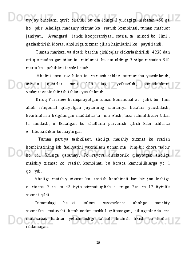 uy-joy   binolarni   qurib   olishdi,   bu   esa   ldingi   3   yildagiga   nisbatan   450   ga
ko pdir.   Aholiga   madaniy   xizmat   ko rsatish   kombinati,   tuman   matbuot 
jamiyati,   Avangard   ishchi   kooperatsiyasi,   sotsial   ta minoti   bo limi   ,	
   
gazlashtirish idorasi aholisiga xizmat qilish hajmlarini ko paytirishdi.	

 Tuman markazi va dearli barcha qishloqlar elektrlashtirildi. 4230 dan
ortiq   xonadon   gaz   bilan   ta minlandi,   bu   esa   oldingi   3   yilga   nisbatan   310	

marta ko pchilikni tashkil etadi. 	

  Aholini   toza   suv   bilan   ta minlash   ishlari   burmuncha   yaxshilandi,	

artizan   quvirlar   soni   126   taga   yetkazildi,   xonadonlarni
vodaprovodlashtirish ishlari yaxshilandi. 
  Biroq   Yarashev   boshqarayotgan   tuman   kommunal   xo jalik   bo limi	
 
aholi   istiqomat   qilayotgan   joylarning   sanitariya   holatini   yaxshilash,
kvartiralarni   belgilangan   muddatda   ta mir   etish,   toza   ichimliksuvi   bilan	

ta minlash,   o tkazilgan   ko chatlarni   parvarish   qilish   kabi   ishlarda	
  
e tiborsizlikni kuchaytirgan

  Tuman   partiya   tashkilaoti   aholiga   maishiy   xizmat   ko rsatish	

kombinatining   ish   faoliyatini   yaxshilash   uchun   ma lum   bir   chora   tadbir	

ko rdi.   Shunga   qaramay,   To rayeva   direktorlik   qilayotgan   aholiga	
 
maishiy   xizmat   ko rsatish   kombinati   bu   borada   kamchiliklarga   yo l	
 
qo ydi. 	

Aholiga   maishiy   xizmat   ko rsatish   kombinati   har   bir   jon   kishiga	

o rtacha   2   so m   48   tiyin   xizmat   qilish   o rniga   2so m   17   tiyinlik	
   
xizmat qildi.
Tumandagi   ba zi   kolxoz   savxozlarda   aholiga   maishiy	

xizmatko rsatuvchi   kombinatlar   tashkil   qilinmagan,   qilinganlarida   esa	

mutaxassis   kadrlar   yetishmasligi   sababli   bichish   tikish   bo limlari	

ishlamagan.
26 