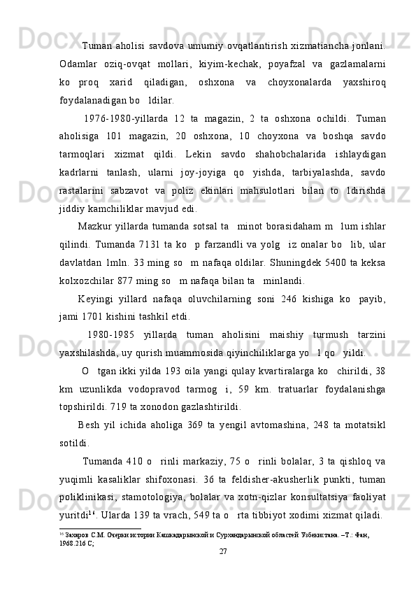   Tuman   aholisi   savdova   umumiy   ovqatlantirish   xizmatiancha   jonlani.
Odamlar   oziq-ovqat   mollari,   kiyim-kechak,   poyafzal   va   gazlamalarni
ko proq   xarid   qiladigan,   oshxona   va   choyxonalarda   yaxshiroq
foydalanadigan bo ldilar.	

  1976-1980-yillarda   12   ta   magazin,   2   ta   oshxona   ochildi.   Tuman
aholisiga   101   magazin,   20   oshxona,   10   choyxona   va   boshqa   savdo
tarmoqlari   xizmat   qildi.   Lekin   savdo   shahobchalarida   ishlaydigan
kadrlarni   tanlash,   ularni   joy-joyiga   qo yishda,   tarbiyalashda,   savdo	

rastalarini   sabzavot   va   poliz   ekinlari   mahsulotlari   bilan   to ldirishda	

jiddiy kamchiliklar mavjud edi.
Mazkur   yillarda   tumanda  sotsal   ta minot   borasidaham   m lum  ishlar	
 
qilindi.   Tumanda   7131   ta   ko p   farzandli   va   yolg iz   onalar   bo lib,   ular	
  
davlatdan   1mln.   33   ming   so m   nafaqa   oldilar.   Shuningdek   5400   ta   keksa

kolxozchilar 877 ming so m nafaqa bilan ta minlandi.	
 
Keyingi   yillard   nafaqa   oluvchilarning   soni   246   kishiga   ko payib,	

jami 1701 kishini tashkil etdi.
  1980-1985   yillarda   tuman   aholisini   maishiy   turmush   tarzini
yaxshilashda, uy qurish muammosida qiyinchiliklarga yo l qo yildi.	
 
  O tgan  ikki yilda 193  oila  yangi  qulay kvartiralarga   ko chirildi,  38	
 
km   uzunlikda   vodopravod   tarmog i,   59   km.   tratuarlar   foydalanishga	

topshirildi. 719 ta xonodon gazlashtirildi. 
Besh   yil   ichida   aholiga   369   ta   yengil   avtomashina,   248   ta   motatsikl
sotildi.
  Tumanda   410   o rinli   markaziy,   75   o rinli   bolalar,   3   ta   qishloq   va	
 
yuqimli   kasaliklar   shifoxonasi.   36   ta   feldisher-akusherlik   punkti,   tuman
poliklinikasi,   stamotologiya,   bolalar   va   xotn-qizlar   konsultatsiya   faoliyat
yuritdi 1 6
. Ularda 139 ta vrach, 549 ta o rta tibbiyot xodimi xizmat qiladi.	

16
  Захаров С.М. Очерки истории  Кашкадарынской и Сурхандарынской областей Узбекистана. –Т.: Фан, 
1968.216 С; 
27 