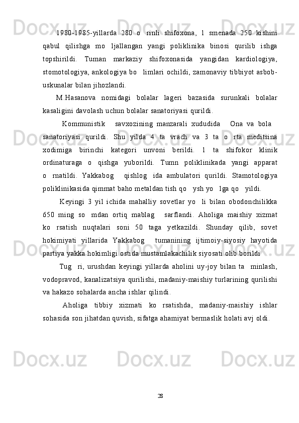 1980-1985-yillarda   280   o rinli   shifoxona,   1   smenada   250   kishini
qabul   qilishga   mo ljallangan   yangi   poliklinika   binosi   qurilib   ishga	

topshirildi.   Tuman   markaziy   shifoxonasida   yangidan   kardiologiya,
stomotologiya,   ankologiya   bo limlari   ochildi,   zamonaviy   tibbiyot   asbob-	

uskunalar bilan jihozlandi.
M.Hasanova   nomidagi   bolalar   lageri   bazasida   surunkali   bolalar
kasaligini davolash uchun bolalar sanatoriyasi qurildi.
Kommunistik   savxozining   manzarali   xududida   Ona   va   bola	
   
sanatoriyasi   qurildi.   Shu   yilda   4   ta   vrach   va   3   ta   o rta   meditsina	

xodimiga   birinchi   kategori   unvoni   berildi.   1   ta   shifokor   klinik
ordinaturaga   o qishga   yuborildi.   Tumn   poliklinikada   yangi   apparat	

o rnatildi.   Yakkabog   qishlog ida   ambulatori   qurildi.   Stamotologiya	
  
poliklinikasida qimmat baho metaldan tish qo ysh yo lga qo yildi.	
  
  Keyingi   3   yil   ichida   mahalliy   sovetlar   yo li   bilan   obodonchilikka	

650   ming   so mdan   ortiq   mablag   sarflandi.   Aholiga   maishiy   xizmat	
 
ko rsatish   nuqtalari   soni   50   taga   yetkazildi.   Shunday   qilib,   sovet	

hokimiyati   yillarida   Yakkabog   tumanining   ijtimoiy-siyosiy   hayotida	

partiya yakka hokimligi ostida mustamlakachilik siyosati olib borildi
  Tug ri,   urushdan   keyingi   yillarda   aholini   uy-joy   bilan   ta minlash,	
 
vodopravod,   kanalizatsiya   qurilishi,  madaniy-maishiy   turlarining   qurilishi
va hakazo sohalarda ancha ishlar qilindi.
  Aholiga   tibbiy   xizmati   ko rsatishda,   madaniy-maishiy   ishlar	

sohasida son jihatdan quvish, sifatga ahamiyat bermaslik holati avj oldi.
28 