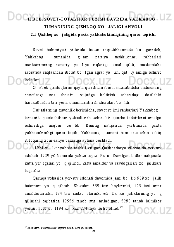 II BOB. SOVET-TOTALITAR TUZIMI DAVRIDA YAKKABOG
TUMANINING QISHLOQ XO JALIGI AHVOLI	

2.1 Qishloq xo jaligida paxta yakkahokimligining qaror topishi	

Sovet   hokimiyati   yillarida   butun   respublikamizda   bo lganidek,	

Yakkabog   tumanida   g am   partiya   tashkilotlari   rahbarlari	
 
marksizimning   nazariy   yo l-yo riqlariga   amal   qilib,   mustamlaka	
 
asoratida   saqlashdan   iborat   bo lgan   agrar   yo lini   qat iy   amlga   oshirib	
  
keldilar. 
O zbek qishloqlarini qayta qurishdan iborat mustabidcha andozaning	

sovetlarga   xos   shaklini   vujudga   keltirish   sohasidagi   dastlabki
harakatlardan biri yerni umumlashtirish choralari bo ldi.	

Hujjatlarning guvohlik berishicha, sovet rejimi rahbarlari Yakkabog	

tumanida   paxtachilikni   yuksaltirish   uchun   bir   qancha   tadbirlarni   amalga
oshirishga   majbur   bo ldi.   Buning   natijasida   yurtimizda   paxta	

yakkaxokimligi   qaror   topib,   Yakkabog   tumani   ham   asta-sekin   sobiq	

itifoqning xom-ashyo bazasiga aylana boshladi.
  1924-yil   1-noyabrda   tashkil   etilgan   Qashqadaryo   viloyatida   yer-suv
islohati   1929-yil   bahorida   yakun   topdi.   Bu   o tkazilgan   tadbir   natijasida	

katta   yer   egalari   yo q   qilindi,   katta   amaldor   va   savdogarlari   xo jaliklari	
 
tugatildi.
Qashqa vohasida yer-suv islohati davomida jami bo lib 989 xo jalik	
 
batamom   yo q   qilindi.   Shundan   339   tasi   boylarniki,   195   tasi   amir	

amaldorlarniki,   174   tasi   sudxo rlarniki   edi.   Bu   xo jaliklarning   yo q	
  
qilinishi   oqibatida   12556   tanob   sug ariladigan,   5290   tanob   lalmikor	

yerlar, 1001 ot. 1194 xo kiz. 274 tuya tortib olindi	
 1 7
. 
17
  M.Saidov., P.Ravshanov, J ey nov tarixi. 1996 yil 78 bet.
29 