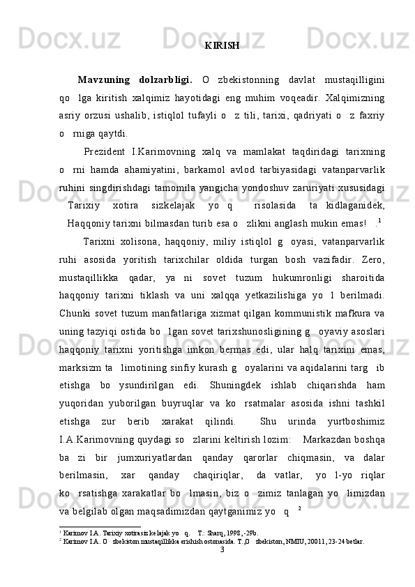 KIRISH
Mavzuning   dolzarbligi.   O zbekistonning   davlat   mustaqilligini
qo lga   kiritish   xalqimiz   hayotidagi   eng   muhim   voqeadir.   Xalqimizning	

asriy   orzusi   ushalib,   istiqlol   tufayli   o z   tili,   tarixi,   qadriyati   o z   faxriy	
 
o rniga qaytdi.	

  Prezident   I.Karimovning   xalq   va   mamlakat   taqdiridagi   tarixning
o rni   hamda   ahamiyatini,   barkamol   avlod   tarbiyasidagi   vatanparvarlik

ruhini   singdirishdagi   tamomila   yangicha   yondoshuv   zaruriyati   xususidagi
Tarixiy   xotira   sizkelajak   yo q   risolasida   ta kidlaganidek,
   
Haqqoniy tarixni bilmasdan turib esa o zlikni anglash mukin emas! .
   1
 
  Tarixni   xolisona,   haqqoniy,   miliy   istiqlol   g oyasi,   vatanparvarlik	

ruhi   asosida   yoritish   tarixchilar   oldida   turgan   bosh   vazifadir.   Zero,
mustaqillikka   qadar,   ya ni   sovet   tuzum   hukumronligi   sharoitida	

haqqoniy   tarixni   tiklash   va   uni   xalqqa   yetkazilishiga   yo l   berilmadi.	

Chunki   sovet   tuzum   manfatlariga   xizmat   qilgan   kommunistik   mafkura   va
uning  tazyiqi   ostida  bo lgan  sovet   tarixshunosligining   g oyaviy   asoslari	
 
haqqoniy   tarixni   yoritishga   imkon   bermas   edi,   ular   halq   tarixini   emas,
marksizm   ta limotining   sinfiy   kurash   g oyalarini   va   aqidalarini   targ ib	
  
etishga   bo ysundirilgan   edi.   Shuningdek   ishlab   chiqarishda   ham

yuqoridan   yuborilgan   buyruqlar   va   ko rsatmalar   asosida   ishni   tashkil	

etishga   zur   berib   xarakat   qilindi.     Shu   urinda   yurtboshimiz
I.A.Karimovning quydagi so zlarini keltirish  lozim:  Markazdan boshqa	
 
ba zi   bir   jumxuriyatlardan   qanday   qarorlar   chiqmasin,   va dalar	
 
berilmasin,   xar   qanday   chaqiriqlar,   da vatlar,   yo l-yo riqlar	
  
ko rsatishga   xarakatlar   bo lmasin,   biz   o zimiz   tanlagan   yo limizdan	
   
va belgilab olgan maqsadimizdan qaytganimiz yo q	
  2
1
  Karimov I.A. Tarixiy xotirasiz kelajak yo q.  T.: Sharq, 1998, -29b.	
 
2
 Karimov I.A. O zbekiston mustaqillikka erishish ostonasida. T.,O zbekiston, NMIU, 20011, 23-24 betlar.	
 
3 