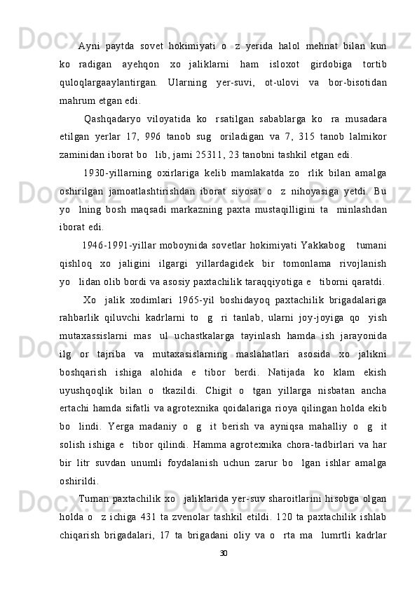 Ayni   paytda   sovet   hokimiyati   o z   yerida   halol   mehnat   bilan   kun
ko radigan   ayehqon   xo jaliklarni   ham   isloxot   girdobiga   tortib	
 
quloqlargaaylantirgan.   Ularning   yer-suvi,   ot-ulovi   va   bor-bisotidan
mahrum etgan edi.
  Qashqadaryo   viloyatida   ko rsatilgan   sabablarga   ko ra   musadara	
 
etilgan   yerlar   17,   996   tanob   sug oriladigan   va   7,   315   tanob   lalmikor

zaminidan iborat bo lib, jami 25311, 23 tanobni tashkil etgan edi.	

  1930-yillarning   oxirlariga   kelib   mamlakatda   zo rlik   bilan   amalga	

oshirilgan   jamoatlashtirishdan   iborat   siyosat   o z   nihoyasiga   yetdi.   Bu	

yo lning   bosh   maqsadi   markazning   paxta   mustaqilligini   ta minlashdan	
 
iborat edi. 
  1946-1991-yillar   moboynida   sovetlar   hokimiyati   Yakkabog   tumani	

qishloq   xo jaligini   ilgargi   yillardagidek   bir   tomonlama   rivojlanish	

yo lidan olib bordi va asosiy paxtachilik taraqqiyotiga e tiborni qaratdi.	
 
  Xo jalik   xodimlari   1965-yil   boshidayoq   paxtachilik   brigadalariga	

rahbarlik   qiluvchi   kadrlarni   to g ri   tanlab,   ularni   joy-joyiga   qo yish	
  
mutaxassislarni   mas ul   uchastkalarga   tayinlash   hamda   ish   jarayonida	

ilg or   tajriba   va   mutaxasislarning   maslahatlari   asosida   xo jalikni	
 
boshqarish   ishiga   alohida   e tibor   berdi.   Natijada   ko klam   ekish	
 
uyushqoqlik   bilan   o tkazildi.   Chigit   o tgan   yillarga   nisbatan   ancha	
 
ertachi   hamda   sifatli   va   agrotexnika   qoidalariga   rioya   qilingan   holda   ekib
bo lindi.   Yerga   madaniy   o g it   berish   va   ayniqsa   mahalliy   o g it	
    
solish   ishiga   e tibor   qilindi.   Hamma   agrotexnika   chora-tadbirlari   va   har	

bir   litr   suvdan   unumli   foydalanish   uchun   zarur   bo lgan   ishlar   amalga	

oshirildi.
Tuman   paxtachilik   xo jaliklarida   yer-suv   sharoitlarini   hisobga   olgan	

holda   o z   ichiga   431   ta   zvenolar   tashkil   etildi.   120   ta   paxtachilik   ishlab	

chiqarish   brigadalari,   17   ta   brigadani   oliy   va   o rta   ma lumrtli   kadrlar	
 
30 
