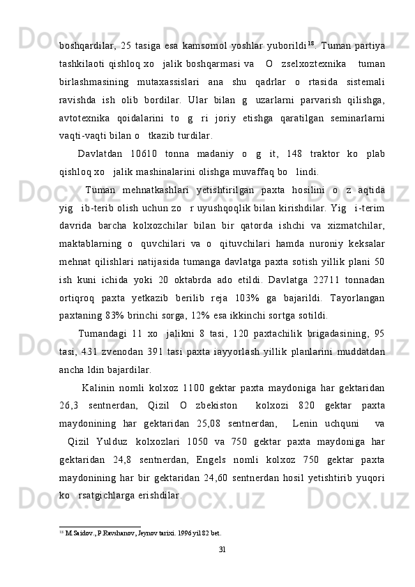 boshqardilar,   25   tasiga   esa   kamsomol   yoshlar   yuborildi 1 8
.   Tuman   partiya
tashkilaoti   qishloq   xo jalik   boshqarmasi   va  O zselxoztexnika  tuman   
birlashmasining   mutaxassislari   ana   shu   qadrlar   o rtasida   sistemali	

ravishda   ish   olib   bordilar.   Ular   bilan   g uzarlarni   parvarish   qilishga,	

avtotexnika   qoidalarini   to g ri   joriy   etishga   qaratilgan   seminarlarni	
 
vaqti-vaqti bilan o tkazib turdilar.	

Davlatdan   10610   tonna   madaniy   o g it,   148   traktor   ko plab	
  
qishloq xo jalik mashinalarini olishga muvaffaq bo lindi.	
 
  Tuman   mehnatkashlari   yetishtirilgan   paxta   hosilini   o z   aqtida	

yig ib-terib   olish   uchun   zo r   uyushqoqlik   bilan   kirishdilar.  Yig i-terim	
  
davrida   barcha   kolxozchilar   bilan   bir   qatorda   ishchi   va   xizmatchilar,
maktablarning   o quvchilari   va   o qituvchilari   hamda   nuroniy   keksalar	
 
mehnat   qilishlari   natijasida   tumanga   davlatga   paxta   sotish   yillik   plani   50
ish   kuni   ichida   yoki   20   oktabrda   ado   etildi.   Davlatga   22711   tonnadan
ortiqroq   paxta   yetkazib   berilib   reja   103%   ga   bajarildi.   Tayorlangan
paxtaning 83% brinchi sorga, 12% esa ikkinchi sortga sotildi.
Tumandagi   11   xo jalikni   8   tasi,   120   paxtachilik   brigadasining,   95	

tasi,   431   zvenodan   391   tasi   paxta   iayyorlash   yillik   planlarini   muddatdan
ancha ldin bajardilar.
  Kalinin   nomli   kolxoz   1100   gektar   paxta   maydoniga   har   gektaridan
26,3   sentnerdan,   Qizil   O zbekiston   kolxozi   820   gektar   paxta	
 
maydonining   har   gektaridan   25,08   sentnerdan,   Lenin   uchquni   va	
 
Qizil   Yulduz kolxozlari   1050   va   750   gektar   paxta   maydoniga   har	
 
gektaridan   24,8   sentnerdan,   Engels   nomli   kolxoz   750   gektar   paxta
maydonining   har   bir   gektaridan   24,60   sentnerdan   hosil   yetishtirib   yuqori
ko rsatgichlarga erishdilar.	

18
  M.Saidov., P.Ravshanov, J ey nov tarixi. 1996 yil 82 bet.
31 