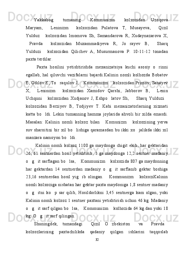 Yakkabog   tumaning   Kommunizm   kolxozidan   Uzoqova  
Maryam,   Leninizm   kolxozidan   Pulatova   T,   Musayeva,   Qizil	
  
Yulduz   kolxozidan   Imomova   Sh,   Samandarova   R,   Xudaynazarova   X,	

Pravda   kolxozidan   Muxammadiyeva   R,   Jo rayev   B,   Sharq	
   
Yulduzi   kolxozidan   Qilichev   A,   Musurmanova   P.   10-11-12   tonadan	

paxta terdilar.
  Paxta   hosilini   yetishtirishda   mexanizatsiya   kuchi   asosiy   o rinni	

egallab,   hal   qiluvchi   vazifalarni   bajardi.Kalinin   nomli   kolhozda   Bobatov
E, Odilov E, To raqulov J,  Kommunizm  kolxozidan Primov, Sanayev	
  
X,   Leninizm   kolxozidan   Xamidov   Qarshi,   Jabborov   B,   Lenin	
  
Uchquni   kolxozidan   Xudjanov   J,   Eshpo latov   Sh,     Sharq   Yulduzi	
   
kolxozidan   Berziyev   B,   Todjiyev   T.   Kabi   mexanizatorlarning   xizmati
katta   bo ldi.   Lekin   tumanning   hamma   joylarida   ahvoli   bir   xilda   emasdi.

Masalan:   Kalinin   nomli   kolxoz   bilan   Komunizm   kolxozining   yerva	
 
suv   sharoitini   bir   xil   bo lishiga   qaramasdan   bu   ikki   xo jalikda   ikki   xil	
 
manzara namoyon bo ldi.	

  Kalinin   nomli   kolxoz   1100   ga   maydonga   chigit   ekib,   har   gektaridan
26,   61   sentnerdan   hosil   yetishtirib,   1   ga   maydonga   12,2   sentner   madaniy
o g it sarflagan  bo lsa,  Kommunizm  kolxozida 807 ga maydonning	
    
har   gektardan   14   sentnerdan   madaniy   o g it   sarflanib   gektar   boshiga	
 
23,16   sentnerdan   hosil   yig ib   olingan.   Kommunizm   kolxoziKalinin	
  
nomli kolxoziga nisbatan har gektar paxta maydoniga 1,8 sentner madaniy
o g itni   ko p   sar   qilib,   Hosildorlikni   3,45   sentnerga   kam   olgan,   yoki	
  
Kalinin nomli kolxoz  1 sentner paxtani  yetishtirish   uchun  46 kg. Madaniy
o g it sarf qilgan bo lsa,  Kommunizm  kolhozida 64 kg.dan yoki 18
    
kg. O g it sarf qilingan.	
 
Shuningdek,   tumandagi   Qizil   O zbekiston   va   Pravda	
    
kolxozlarining   paxtachilikda   qadaniy   qiilgan   ishlarini   taqqoslab
32 
